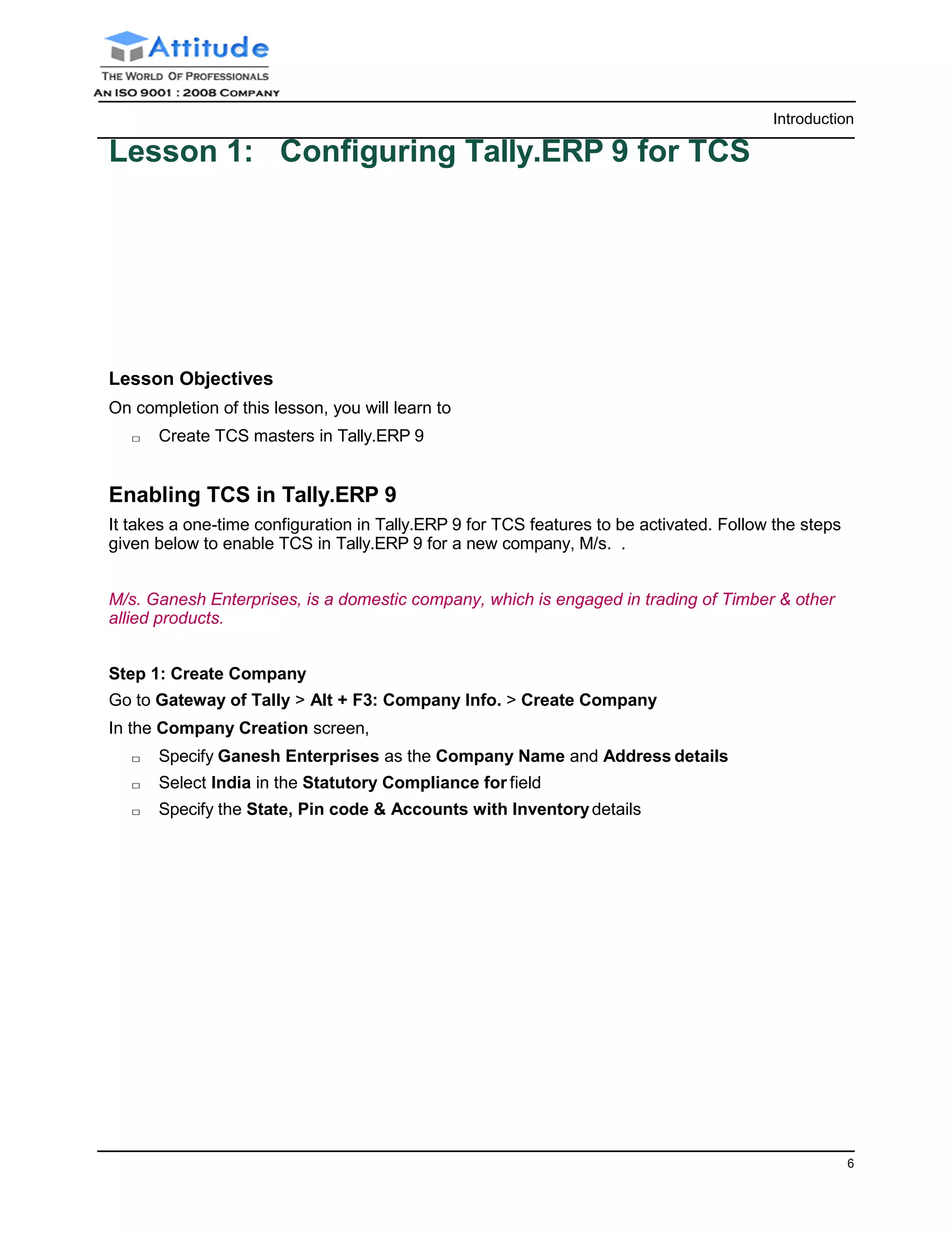Introduction
6
Lesson 1: Configuring Tally.ERP 9 for TCS
Lesson Objectives
On completion of this lesson, you will learn to
□ Create TCS masters in Tally.ERP 9
Enabling TCS in Tally.ERP 9
It takes a one-time configuration in Tally.ERP 9 for TCS features to be activated. Follow the steps
given below to enable TCS in Tally.ERP 9 for a new company, M/s. .
M/s. Ganesh Enterprises, is a domestic company, which is engaged in trading of Timber & other
allied products.
Step 1: Create Company
Go to Gateway of Tally > Alt + F3: Company Info. > Create Company
In the Company Creation screen,
□ Specify Ganesh Enterprises as the Company Name and Address details
□ Select India in the Statutory Compliance for field
□ Specify the State, Pin code & Accounts with Inventorydetails
 