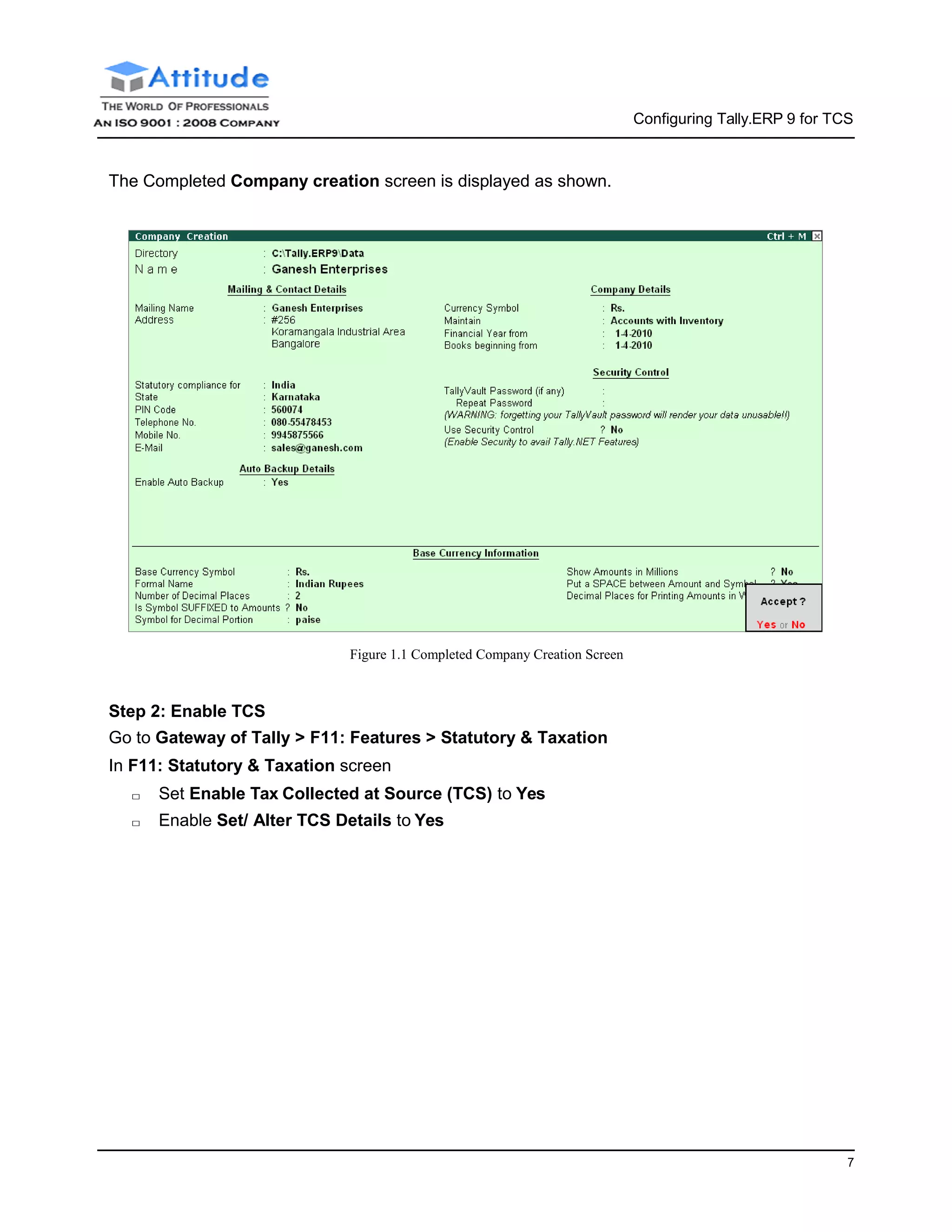 7
Configuring Tally.ERP 9 for TCS
The Completed Company creation screen is displayed as shown.
Figure 1.1 Completed Company Creation Screen
Step 2: Enable TCS
Go to Gateway of Tally > F11: Features > Statutory & Taxation
In F11: Statutory & Taxation screen
□ Set Enable Tax Collected at Source (TCS) to Yes
□ Enable Set/ Alter TCS Details to Yes
 