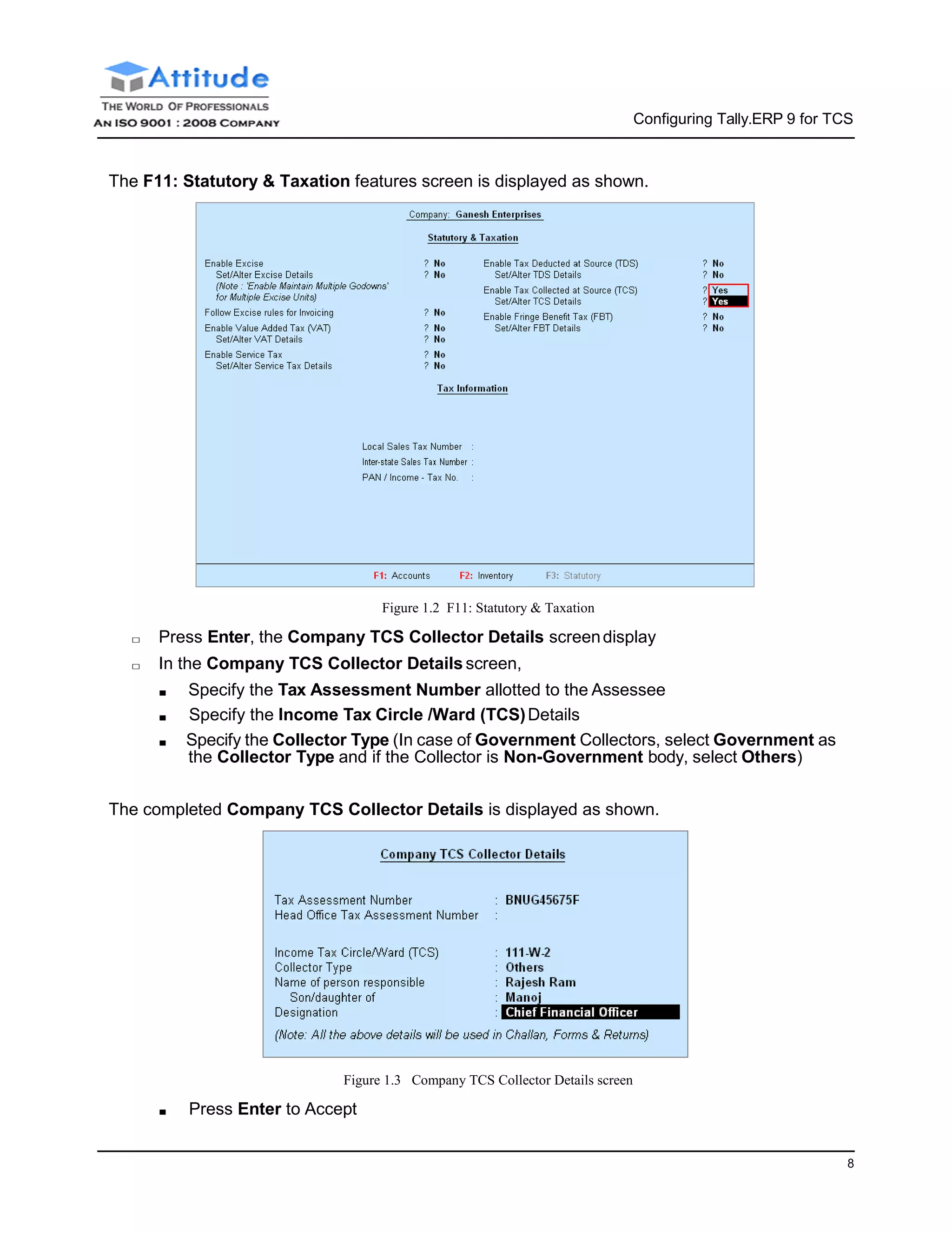 8
Configuring Tally.ERP 9 for TCS
The F11: Statutory & Taxation features screen is displayed as shown.
Figure 1.2 F11: Statutory & Taxation
□ Press Enter, the Company TCS Collector Details screendisplay
□ In the Company TCS Collector Details screen,
■ Specify the Tax Assessment Number allotted to the Assessee
■ Specify the Income Tax Circle /Ward (TCS)Details
■ Specify the Collector Type (In case of Government Collectors, select Government as
the Collector Type and if the Collector is Non-Government body, select Others)
The completed Company TCS Collector Details is displayed as shown.
Figure 1.3 Company TCS Collector Details screen
■ Press Enter to Accept
 
