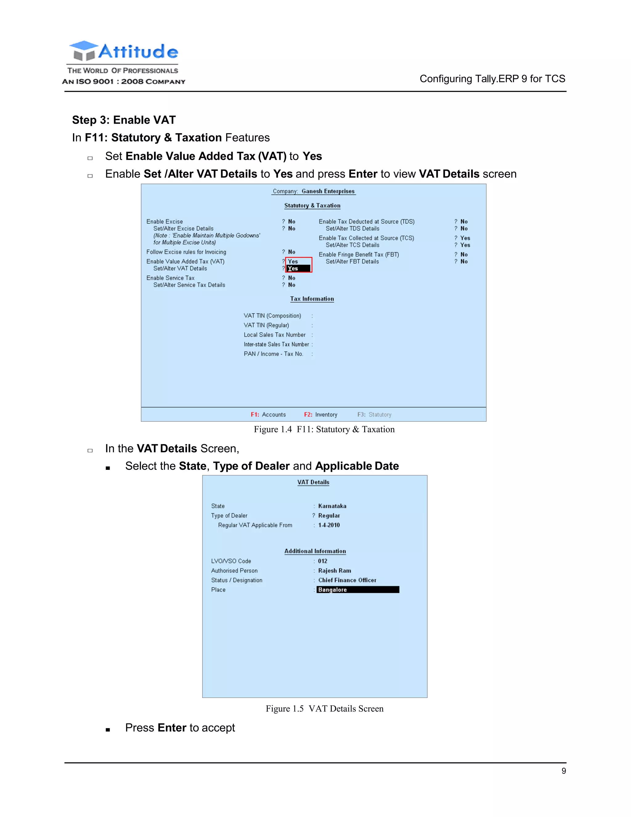 9
Configuring Tally.ERP 9 for TCS
Step 3: Enable VAT
In F11: Statutory & Taxation Features
□ Set Enable Value Added Tax (VAT) to Yes
□ Enable Set /Alter VAT Details to Yes and press Enter to view VAT Details screen
□ In the VAT Details Screen,
Figure 1.4 F11: Statutory & Taxation
■ Select the State, Type of Dealer and Applicable Date
■ Press Enter to accept
Figure 1.5 VAT Details Screen
 