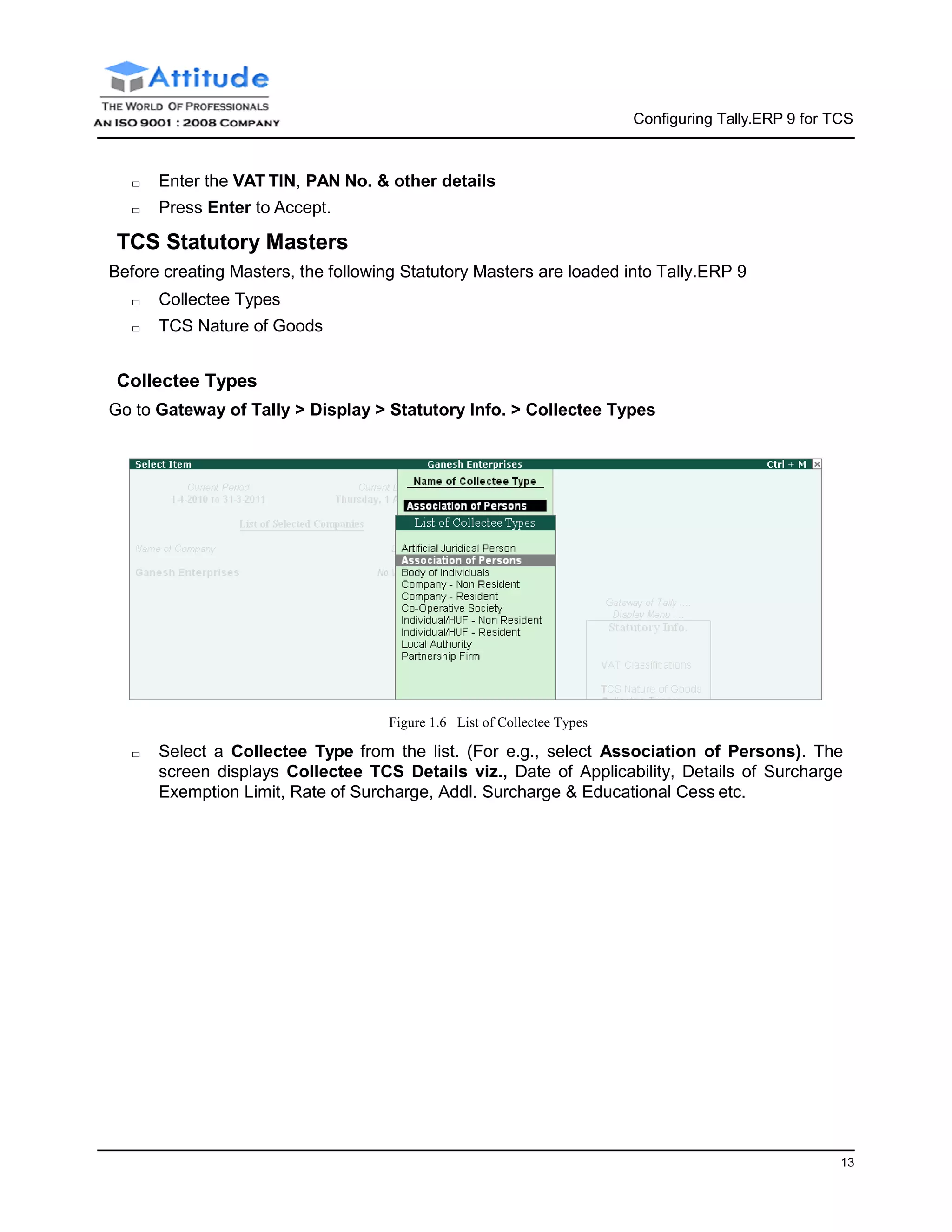 Configuring Tally.ERP 9 for TCS
13
□ Enter the VAT TIN, PAN No. & other details
□ Press Enter to Accept.
TCS Statutory Masters
Before creating Masters, the following Statutory Masters are loaded into Tally.ERP 9
□ Collectee Types
□ TCS Nature of Goods
Collectee Types
Go to Gateway of Tally > Display > Statutory Info. > Collectee Types
Figure 1.6 List of Collectee Types
□ Select a Collectee Type from the list. (For e.g., select Association of Persons). The
screen displays Collectee TCS Details viz., Date of Applicability, Details of Surcharge
Exemption Limit, Rate of Surcharge, Addl. Surcharge & Educational Cess etc.
 