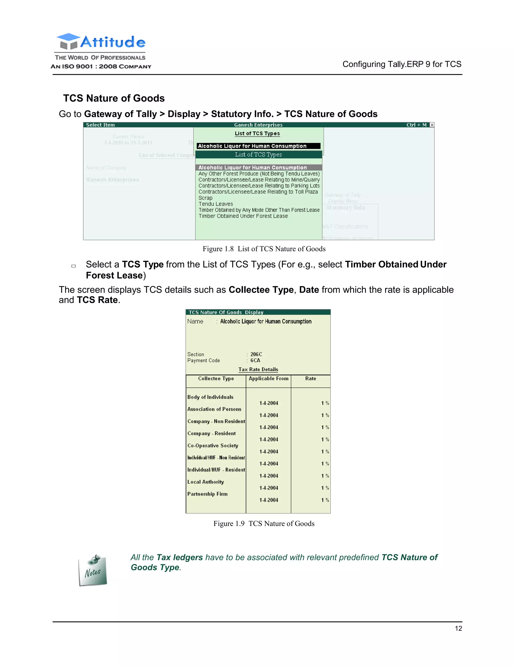 Configuring Tally.ERP 9 for TCS
12
TCS Nature of Goods
Go to Gateway of Tally > Display > Statutory Info. > TCS Nature of Goods
Figure 1.8 List of TCS Nature of Goods
□ Select a TCS Type from the List of TCS Types (For e.g., select Timber Obtained Under
Forest Lease)
The screen displays TCS details such as Collectee Type, Date from which the rate is applicable
and TCS Rate.
Figure 1.9 TCS Nature of Goods
All the Tax ledgers have to be associated with relevant predefined TCS Nature of
Goods Type.
 