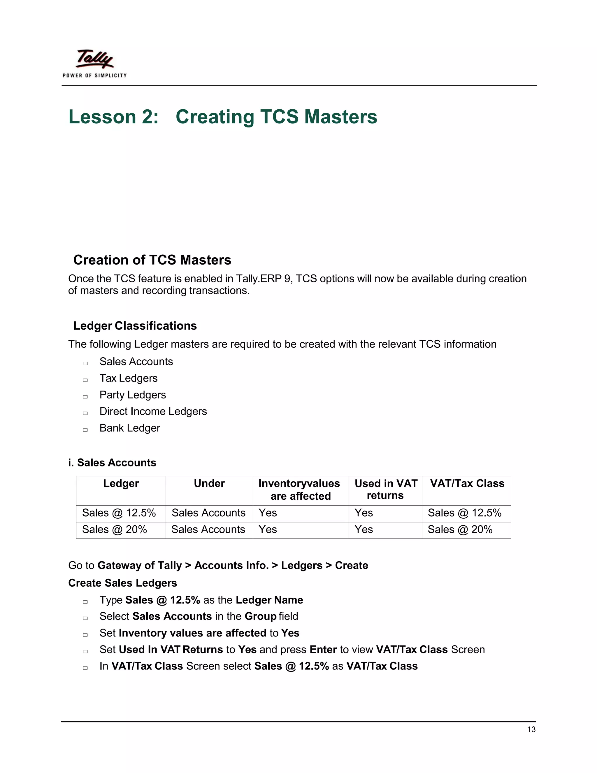 13
Lesson 2: Creating TCS Masters
Creation of TCS Masters
Once the TCS feature is enabled in Tally.ERP 9, TCS options will now be available during creation
of masters and recording transactions.
Ledger Classifications
The following Ledger masters are required to be created with the relevant TCS information
□ Sales Accounts
□ Tax Ledgers
□ Party Ledgers
□ Direct Income Ledgers
□ Bank Ledger
i. Sales Accounts
Ledger Under Inventoryvalues
are affected
Used in VAT
returns
VAT/Tax Class
Sales @ 12.5% Sales Accounts Yes Yes Sales @ 12.5%
Sales @ 20% Sales Accounts Yes Yes Sales @ 20%
Go to Gateway of Tally > Accounts Info. > Ledgers > Create
Create Sales Ledgers
□ Type Sales @ 12.5% as the Ledger Name
□ Select Sales Accounts in the Group field
□ Set Inventory values are affected to Yes
□ Set Used In VAT Returns to Yes and press Enter to view VAT/Tax Class Screen
□ In VAT/Tax Class Screen select Sales @ 12.5% as VAT/Tax Class
 