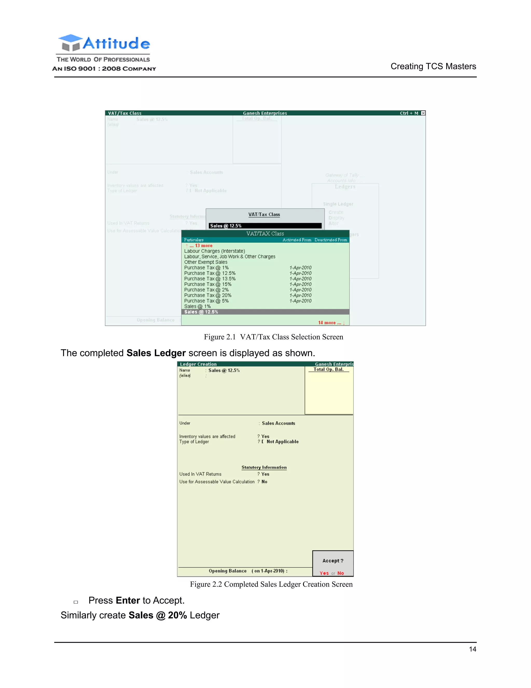 Creating TCS Masters
14
Figure 2.1 VAT/Tax Class Selection Screen
The completed Sales Ledger screen is displayed as shown.
□ Press Enter to Accept.
Figure 2.2 Completed Sales Ledger Creation Screen
Similarly create Sales @ 20% Ledger
 