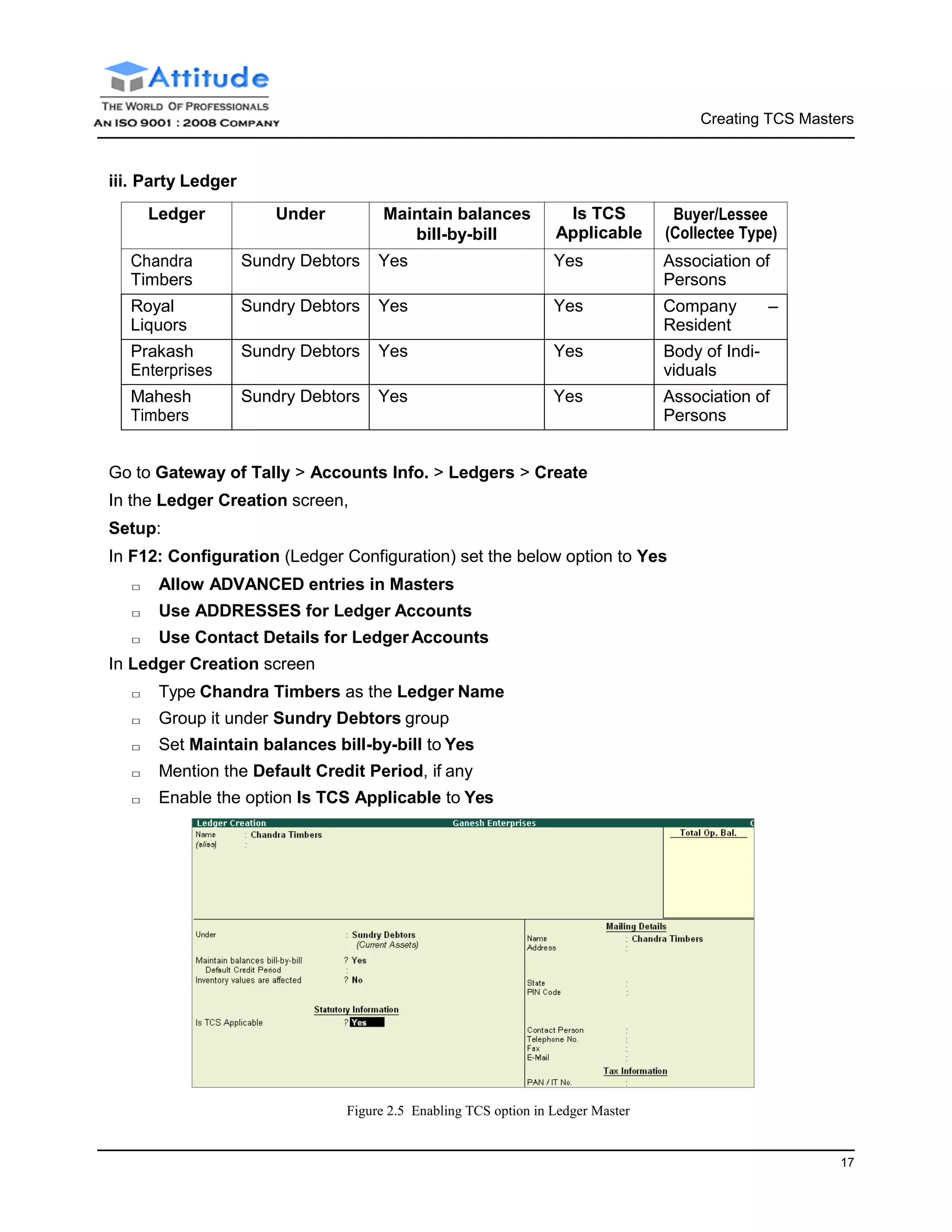 Creating TCS Masters
17
iii. Party Ledger
Ledger Under Maintain balances
bill-by-bill
Is TCS
Applicable
Buyer/Lessee
(Collectee Type)
Chandra
Timbers
Sundry Debtors Yes Yes Association of
Persons
Royal
Liquors
Sundry Debtors Yes Yes Company –
Resident
Prakash
Enterprises
Sundry Debtors Yes Yes Body of Indi-
viduals
Mahesh
Timbers
Sundry Debtors Yes Yes Association of
Persons
Go to Gateway of Tally > Accounts Info. > Ledgers > Create
In the Ledger Creation screen,
Setup:
In F12: Configuration (Ledger Configuration) set the below option to Yes
□ Allow ADVANCED entries in Masters
□ Use ADDRESSES for Ledger Accounts
□ Use Contact Details for Ledger Accounts
In Ledger Creation screen
□ Type Chandra Timbers as the Ledger Name
□ Group it under Sundry Debtors group
□ Set Maintain balances bill-by-bill to Yes
□ Mention the Default Credit Period, if any
□ Enable the option Is TCS Applicable to Yes
Figure 2.5 Enabling TCS option in Ledger Master
 