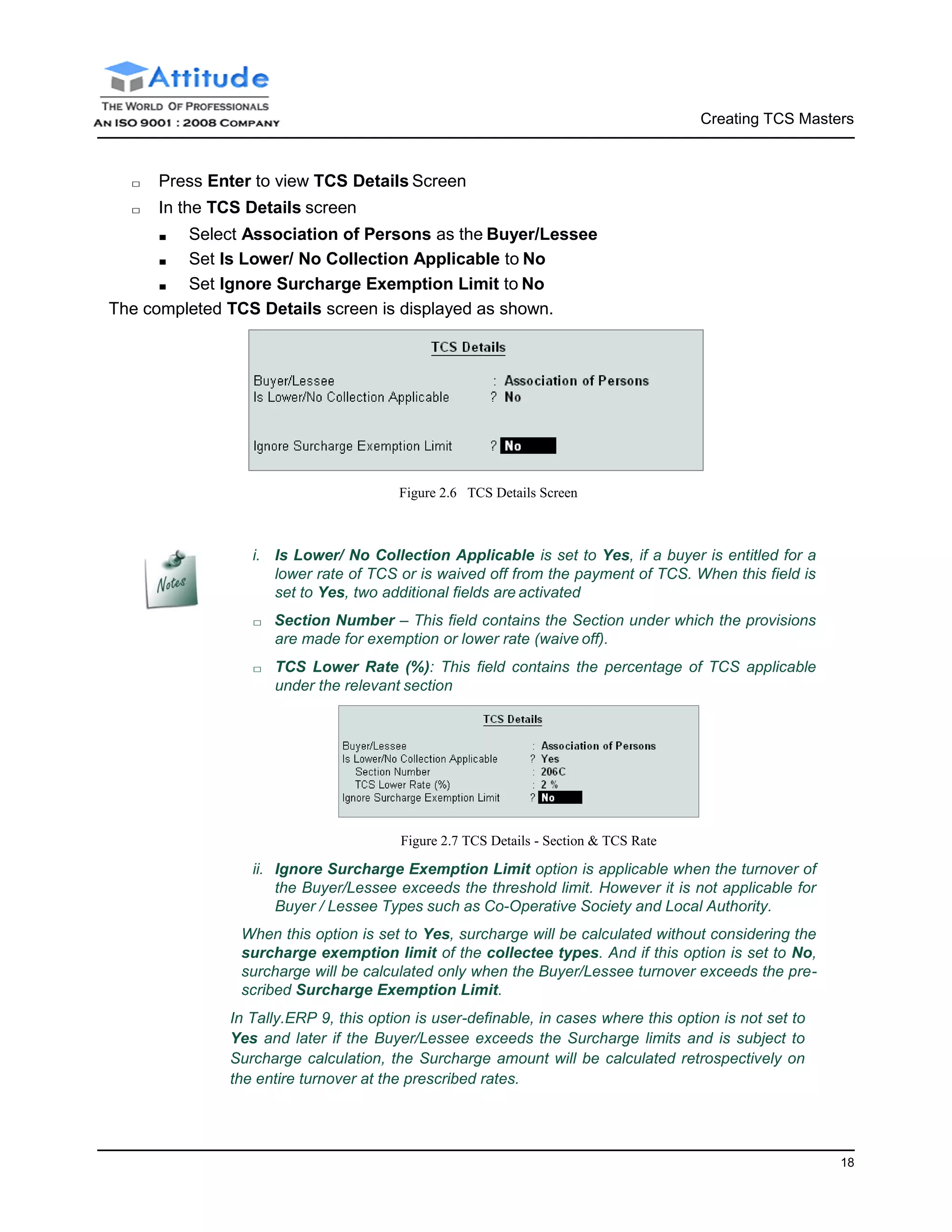 Creating TCS Masters
18
□ Press Enter to view TCS Details Screen
□ In the TCS Details screen
■ Select Association of Persons as the Buyer/Lessee
■ Set Is Lower/ No Collection Applicable to No
■ Set Ignore Surcharge Exemption Limit to No
The completed TCS Details screen is displayed as shown.
Figure 2.6 TCS Details Screen
i. Is Lower/ No Collection Applicable is set to Yes, if a buyer is entitled for a
lower rate of TCS or is waived off from the payment of TCS. When this field is
set to Yes, two additional fields are activated
□ Section Number – This field contains the Section under which the provisions
are made for exemption or lower rate (waive off).
□ TCS Lower Rate (%): This field contains the percentage of TCS applicable
under the relevant section
Figure 2.7 TCS Details - Section & TCS Rate
ii. Ignore Surcharge Exemption Limit option is applicable when the turnover of
the Buyer/Lessee exceeds the threshold limit. However it is not applicable for
Buyer / Lessee Types such as Co-Operative Society and Local Authority.
When this option is set to Yes, surcharge will be calculated without considering the
surcharge exemption limit of the collectee types. And if this option is set to No,
surcharge will be calculated only when the Buyer/Lessee turnover exceeds the pre-
scribed Surcharge Exemption Limit.
In Tally.ERP 9, this option is user-definable, in cases where this option is not set to
Yes and later if the Buyer/Lessee exceeds the Surcharge limits and is subject to
Surcharge calculation, the Surcharge amount will be calculated retrospectively on
the entire turnover at the prescribed rates.
 