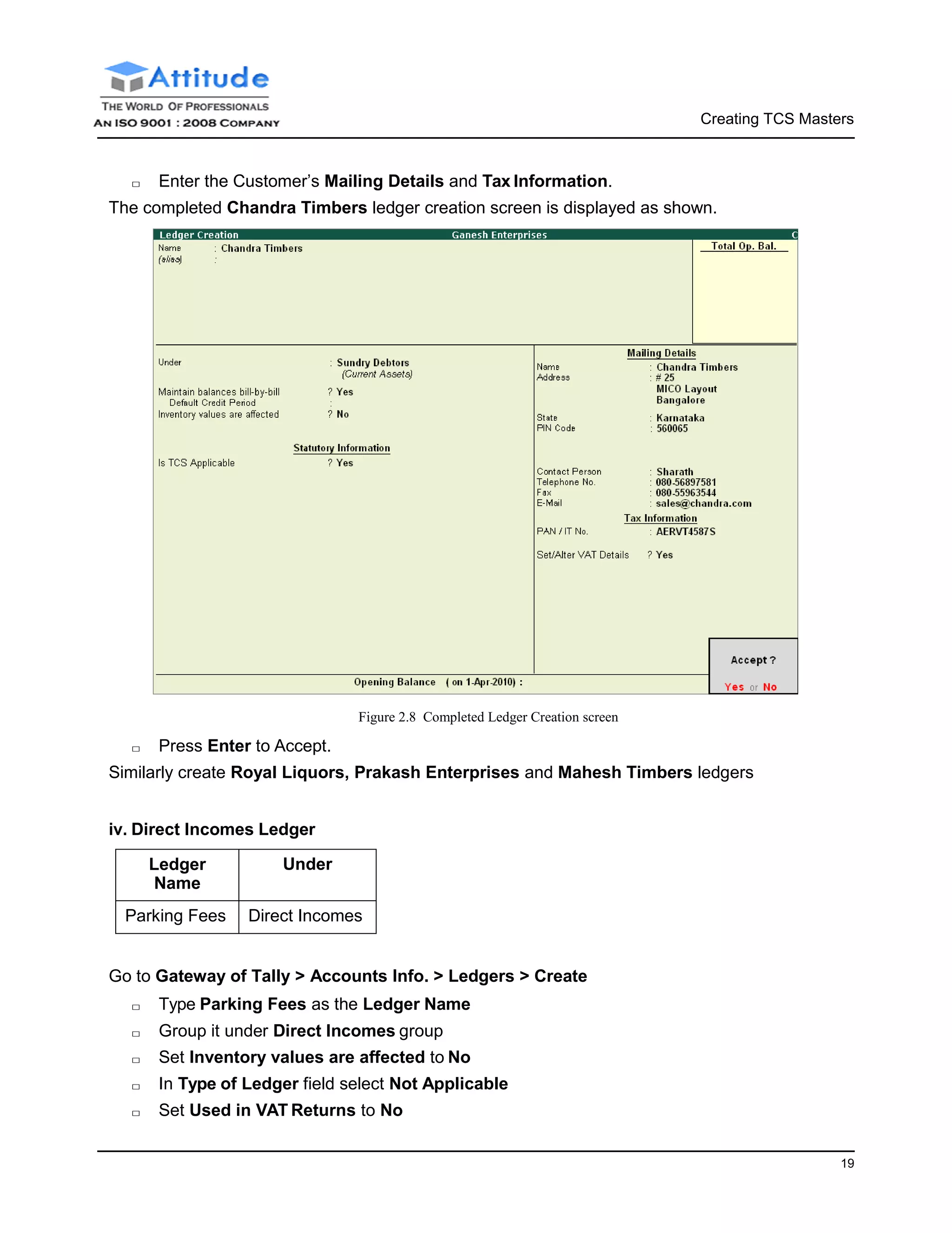Creating TCS Masters
19
□ Enter the Customer’s Mailing Details and Tax Information.
The completed Chandra Timbers ledger creation screen is displayed as shown.
□ Press Enter to Accept.
Figure 2.8 Completed Ledger Creation screen
Similarly create Royal Liquors, Prakash Enterprises and Mahesh Timbers ledgers
iv. Direct Incomes Ledger
Ledger
Name
Under
Parking Fees Direct Incomes
Go to Gateway of Tally > Accounts Info. > Ledgers > Create
□ Type Parking Fees as the Ledger Name
□ Group it under Direct Incomes group
□ Set Inventory values are affected to No
□ In Type of Ledger field select Not Applicable
□ Set Used in VAT Returns to No
 