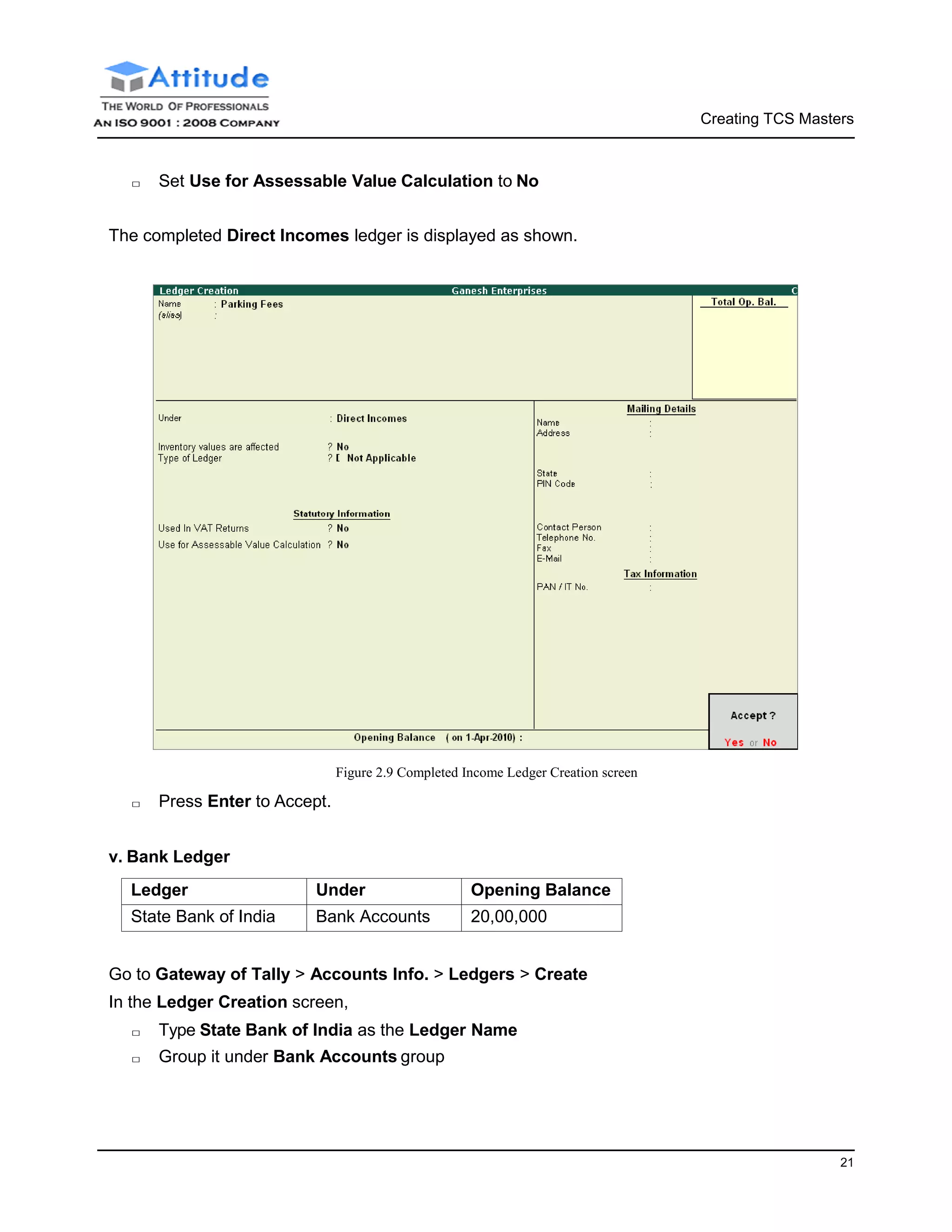 Creating TCS Masters
21
□ Set Use for Assessable Value Calculation to No
The completed Direct Incomes ledger is displayed as shown.
Figure 2.9 Completed Income Ledger Creation screen
□ Press Enter to Accept.
v. Bank Ledger
Ledger Under Opening Balance
State Bank of India Bank Accounts 20,00,000
Go to Gateway of Tally > Accounts Info. > Ledgers > Create
In the Ledger Creation screen,
□ Type State Bank of India as the Ledger Name
□ Group it under Bank Accounts group
 