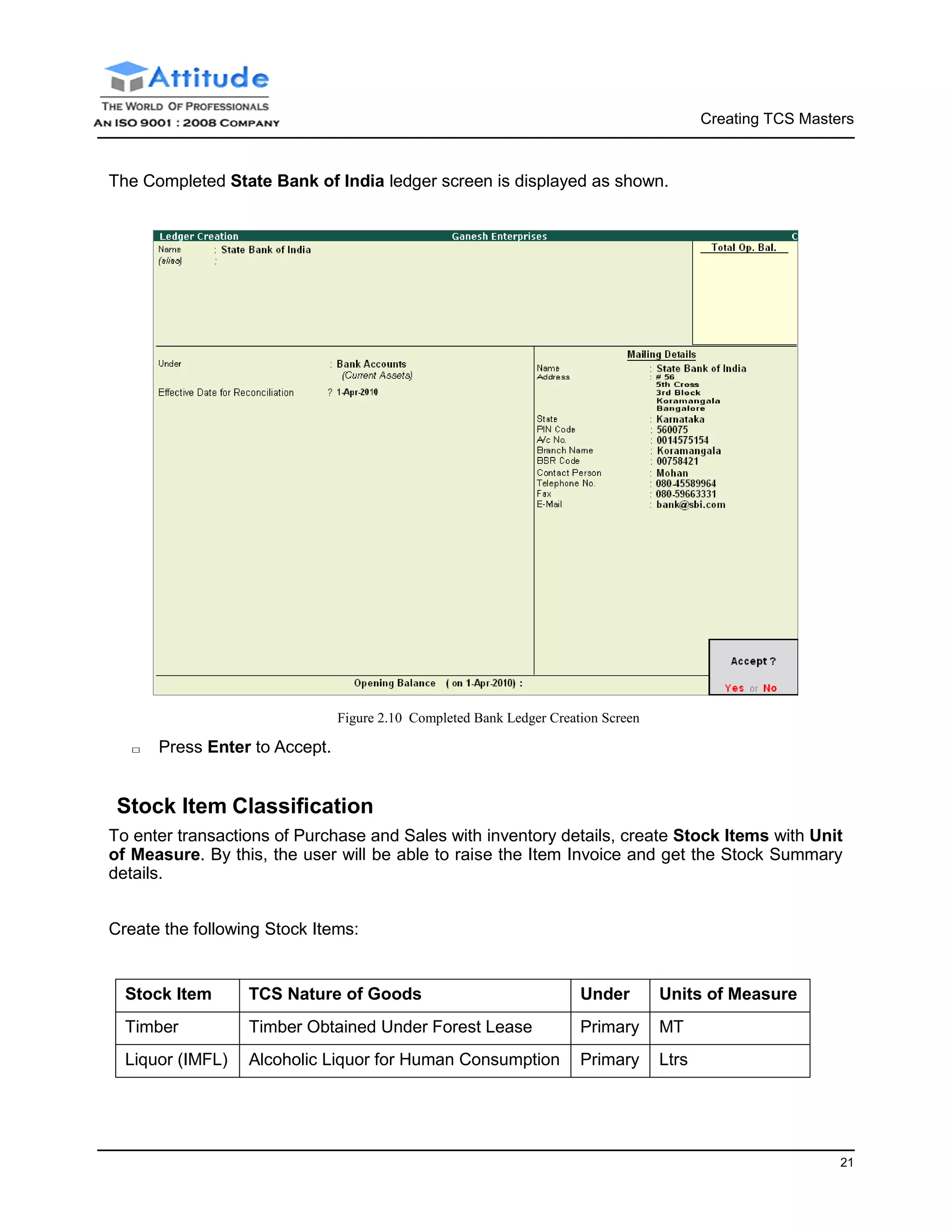 Creating TCS Masters
21
The Completed State Bank of India ledger screen is displayed as shown.
□ Press Enter to Accept.
Figure 2.10 Completed Bank Ledger Creation Screen
Stock Item Classification
To enter transactions of Purchase and Sales with inventory details, create Stock Items with Unit
of Measure. By this, the user will be able to raise the Item Invoice and get the Stock Summary
details.
Create the following Stock Items:
Stock Item TCS Nature of Goods Under Units of Measure
Timber Timber Obtained Under Forest Lease Primary MT
Liquor (IMFL) Alcoholic Liquor for Human Consumption Primary Ltrs
 