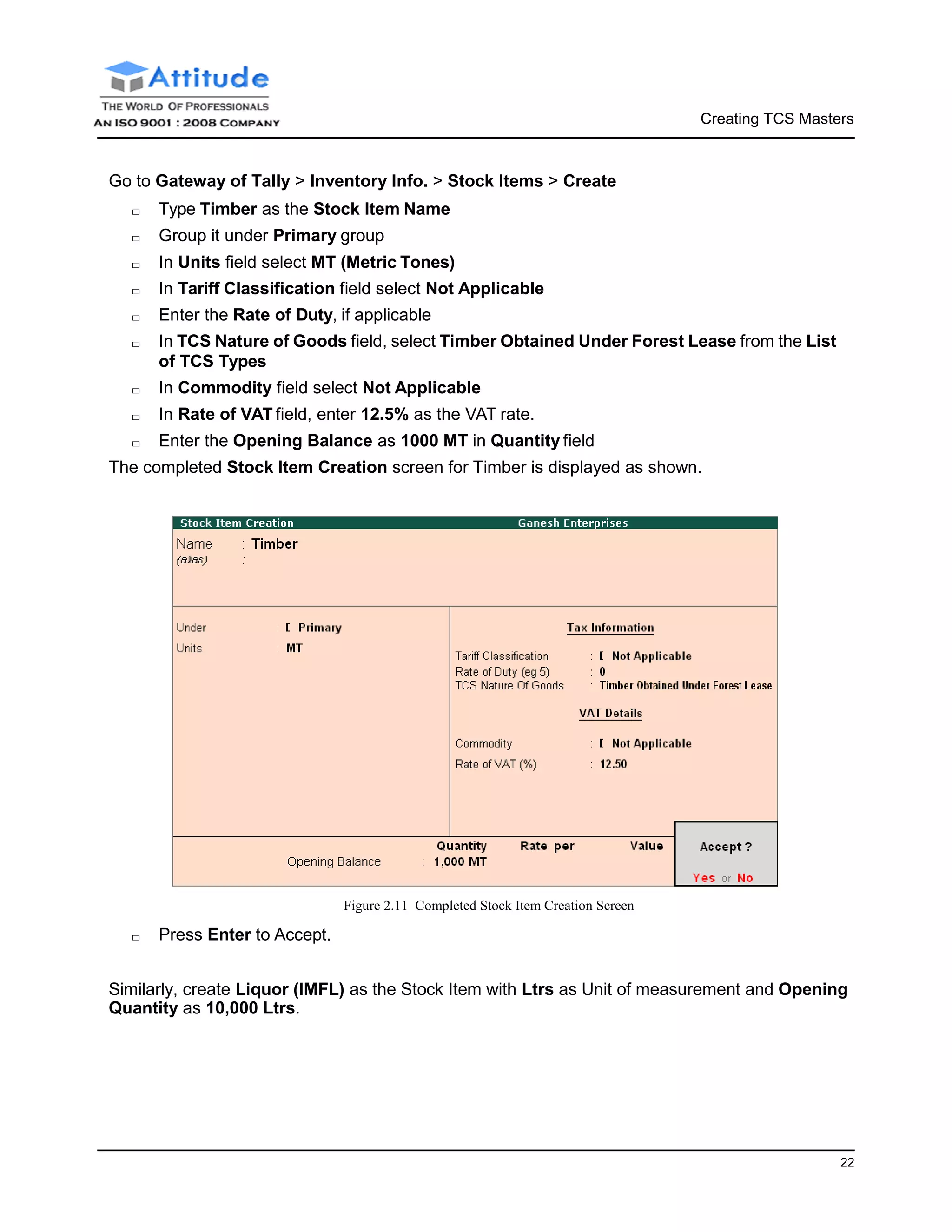 Creating TCS Masters
22
Go to Gateway of Tally > Inventory Info. > Stock Items > Create
□ Type Timber as the Stock Item Name
□ Group it under Primary group
□ In Units field select MT (Metric Tones)
□ In Tariff Classification field select Not Applicable
□ Enter the Rate of Duty, if applicable
□ In TCS Nature of Goods field, select Timber Obtained Under Forest Lease from the List
of TCS Types
□ In Commodity field select Not Applicable
□ In Rate of VAT field, enter 12.5% as the VAT rate.
□ Enter the Opening Balance as 1000 MT in Quantity field
The completed Stock Item Creation screen for Timber is displayed as shown.
□ Press Enter to Accept.
Figure 2.11 Completed Stock Item Creation Screen
Similarly, create Liquor (IMFL) as the Stock Item with Ltrs as Unit of measurement and Opening
Quantity as 10,000 Ltrs.
 