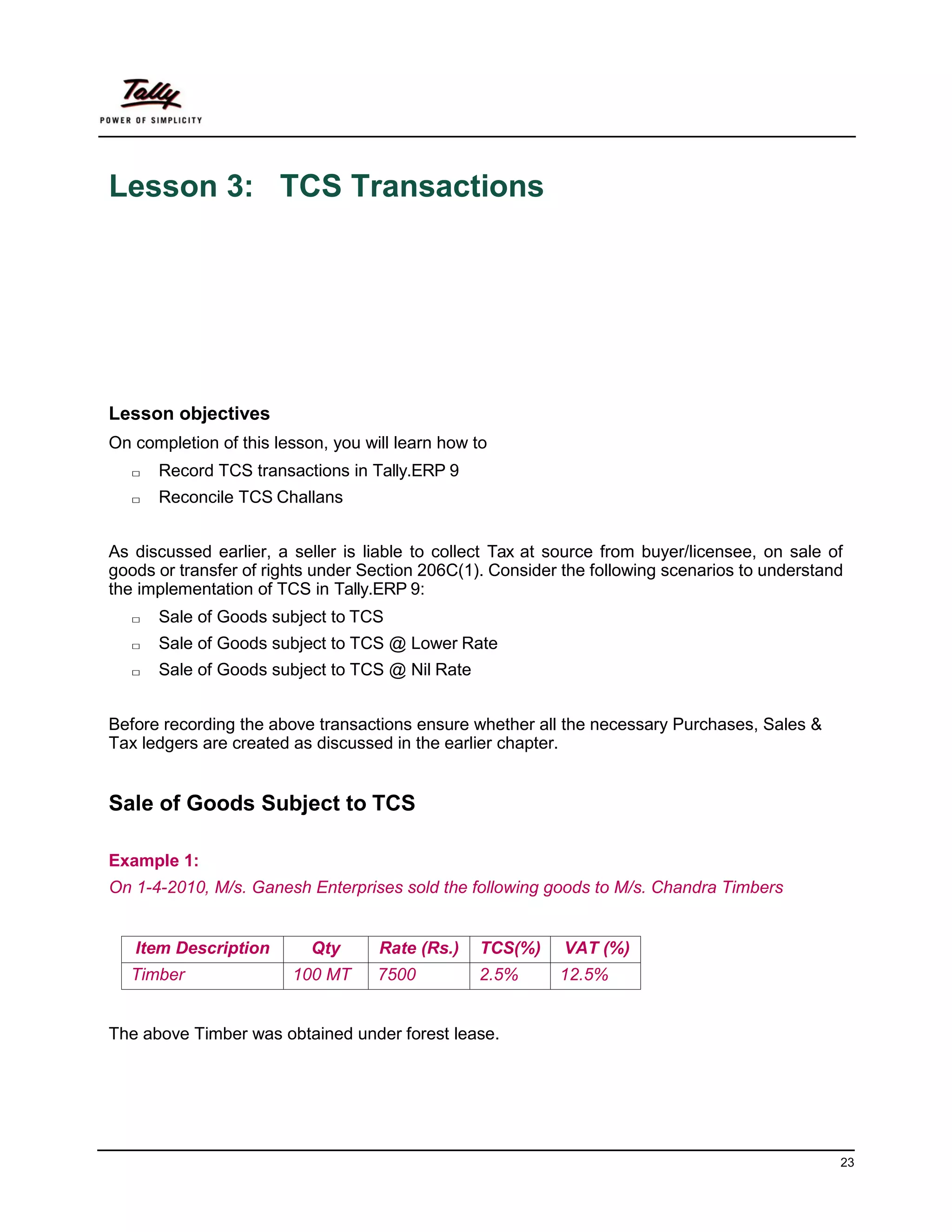23
Lesson 3: TCS Transactions
Lesson objectives
On completion of this lesson, you will learn how to
□ Record TCS transactions in Tally.ERP 9
□ Reconcile TCS Challans
As discussed earlier, a seller is liable to collect Tax at source from buyer/licensee, on sale of
goods or transfer of rights under Section 206C(1). Consider the following scenarios to understand
the implementation of TCS in Tally.ERP 9:
□ Sale of Goods subject to TCS
□ Sale of Goods subject to TCS @ Lower Rate
□ Sale of Goods subject to TCS @ Nil Rate
Before recording the above transactions ensure whether all the necessary Purchases, Sales &
Tax ledgers are created as discussed in the earlier chapter.
Sale of Goods Subject to TCS
Example 1:
On 1-4-2010, M/s. Ganesh Enterprises sold the following goods to M/s. Chandra Timbers
Item Description Qty Rate (Rs.) TCS(%) VAT (%)
Timber 100 MT 7500 2.5% 12.5%
The above Timber was obtained under forest lease.
 