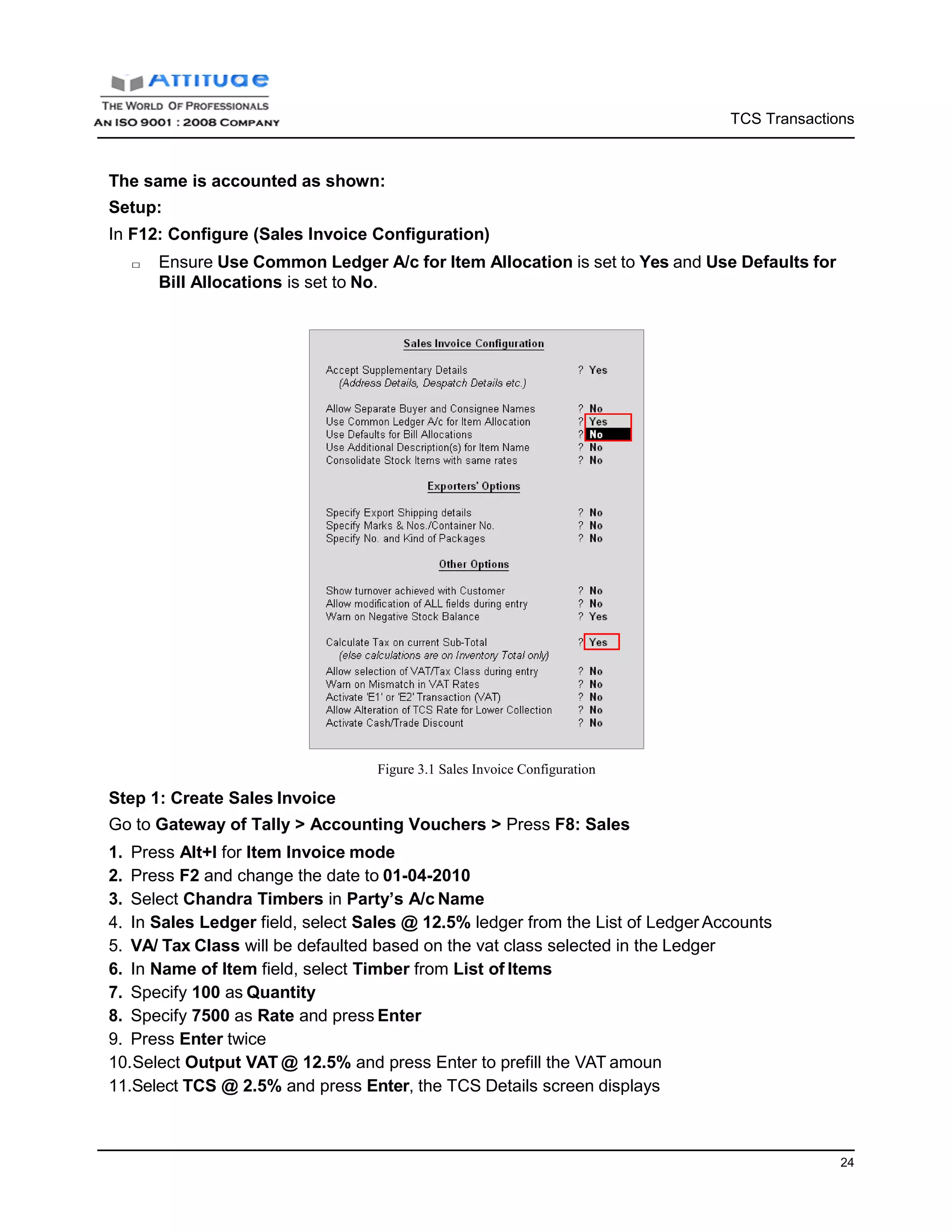 TCS Transactions
24
The same is accounted as shown:
Setup:
In F12: Configure (Sales Invoice Configuration)
□ Ensure Use Common Ledger A/c for Item Allocation is set to Yes and Use Defaults for
Bill Allocations is set to No.
Step 1: Create Sales Invoice
Figure 3.1 Sales Invoice Configuration
Go to Gateway of Tally > Accounting Vouchers > Press F8: Sales
1. Press Alt+I for Item Invoice mode
2. Press F2 and change the date to 01-04-2010
3. Select Chandra Timbers in Party’s A/c Name
4. In Sales Ledger field, select Sales @ 12.5% ledger from the List of Ledger Accounts
5. VA/ Tax Class will be defaulted based on the vat class selected in the Ledger
6. In Name of Item field, select Timber from List of Items
7. Specify 100 as Quantity
8. Specify 7500 as Rate and press Enter
9. Press Enter twice
10.Select Output VAT @ 12.5% and press Enter to prefill the VAT amoun
11.Select TCS @ 2.5% and press Enter, the TCS Details screen displays
 