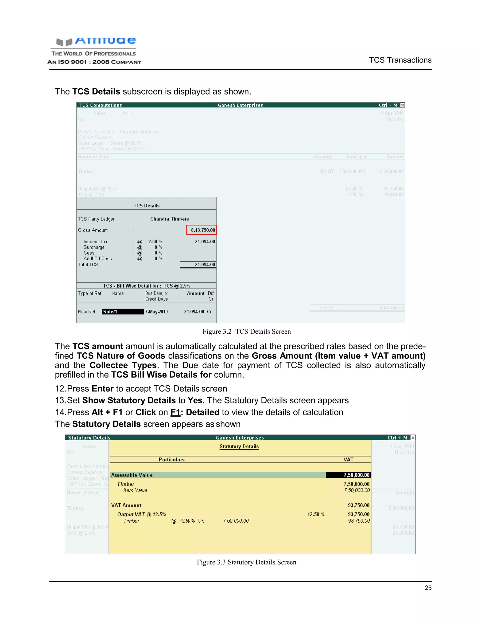 TCS Transactions
25
The TCS Details subscreen is displayed as shown.
Figure 3.2 TCS Details Screen
The TCS amount amount is automatically calculated at the prescribed rates based on the prede-
fined TCS Nature of Goods classifications on the Gross Amount (Item value + VAT amount)
and the Collectee Types. The Due date for payment of TCS collected is also automatically
prefilled in the TCS Bill Wise Details for column.
12.Press Enter to accept TCS Details screen
13.Set Show Statutory Details to Yes. The Statutory Details screen appears
14.Press Alt + F1 or Click on F1: Detailed to view the details of calculation
The Statutory Details screen appears as shown
Figure 3.3 Statutory Details Screen
 