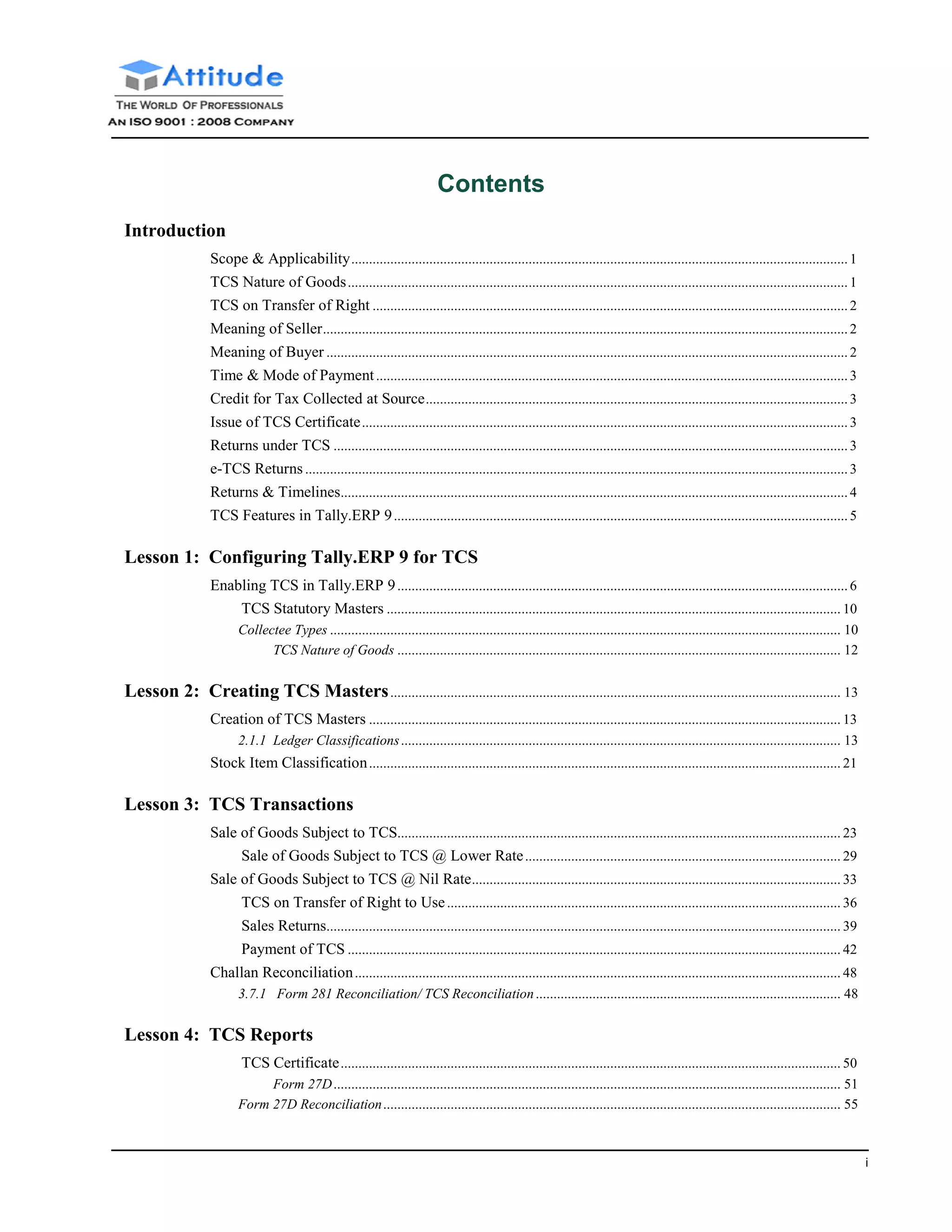 i
Contents
Introduction
Scope & Applicability............................................................................................................................................ 1
TCS Nature of Goods............................................................................................................................................. 1
TCS on Transfer of Right ...................................................................................................................................... 2
Meaning of Seller.................................................................................................................................................... 2
Meaning of Buyer ................................................................................................................................................... 2
Time & Mode of Payment.....................................................................................................................................3
Credit for Tax Collected at Source....................................................................................................................... 3
Issue of TCS Certificate......................................................................................................................................... 3
Returns under TCS ................................................................................................................................................. 3
e-TCS Returns......................................................................................................................................................... 3
Returns & Timelines............................................................................................................................................... 4
TCS Features in Tally.ERP 9................................................................................................................................ 5
Lesson 1: Configuring Tally.ERP 9 for TCS
Enabling TCS in Tally.ERP 9............................................................................................................................... 6
TCS Statutory Masters ................................................................................................................................ 10
Collectee Types ................................................................................................................................................ 10
TCS Nature of Goods ............................................................................................................................. 12
Lesson 2: Creating TCS Masters............................................................................................................................... 13
Creation of TCS Masters ..................................................................................................................................... 13
2.1.1 Ledger Classifications............................................................................................................................ 13
Stock Item Classification..................................................................................................................................... 21
Lesson 3: TCS Transactions
Sale of Goods Subject to TCS............................................................................................................................. 23
Sale of Goods Subject to TCS @ Lower Rate......................................................................................... 29
Sale of Goods Subject to TCS @ Nil Rate........................................................................................................ 33
TCS on Transfer of Right to Use............................................................................................................... 36
Sales Returns................................................................................................................................................. 39
Payment of TCS ........................................................................................................................................... 42
Challan Reconciliation......................................................................................................................................... 48
3.7.1 Form 281 Reconciliation/ TCS Reconciliation...................................................................................... 48
Lesson 4: TCS Reports
TCS Certificate............................................................................................................................................. 50
Form 27D............................................................................................................................................... 51
Form 27D Reconciliation................................................................................................................................. 55
 