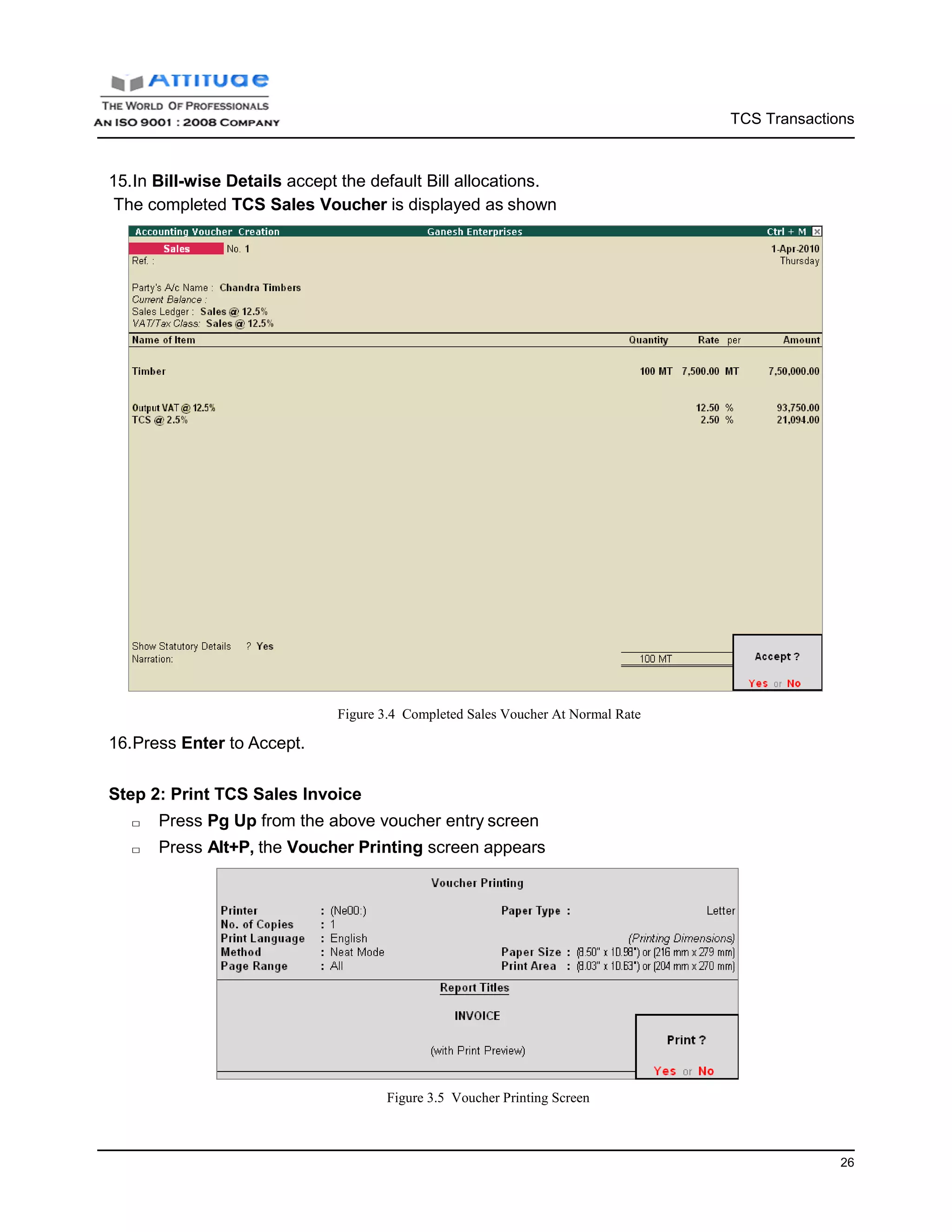 TCS Transactions
26
15.In Bill-wise Details accept the default Bill allocations.
The completed TCS Sales Voucher is displayed as shown
16.Press Enter to Accept.
Figure 3.4 Completed Sales Voucher At Normal Rate
Step 2: Print TCS Sales Invoice
□ Press Pg Up from the above voucher entry screen
□ Press Alt+P, the Voucher Printing screen appears
Figure 3.5 Voucher Printing Screen
 