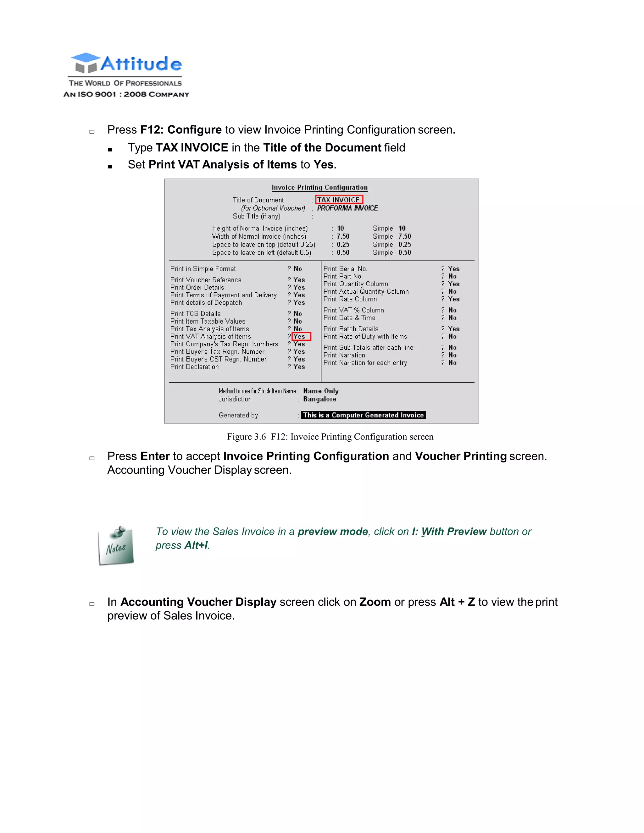 □ Press F12: Configure to view Invoice Printing Configuration screen.
■ Type TAX INVOICE in the Title of the Document field
■ Set Print VAT Analysis of Items to Yes.
Figure 3.6 F12: Invoice Printing Configuration screen
□ Press Enter to accept Invoice Printing Configuration and Voucher Printing screen.
Accounting Voucher Display screen.
To view the Sales Invoice in a preview mode, click on I: With Preview button or
press Alt+I.
□ In Accounting Voucher Display screen click on Zoom or press Alt + Z to view theprint
preview of Sales Invoice.
 