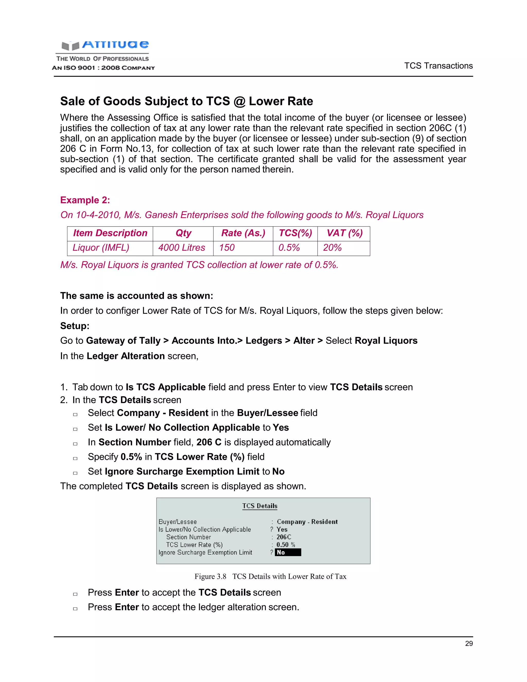 TCS Transactions
29
Sale of Goods Subject to TCS @ Lower Rate
Where the Assessing Office is satisfied that the total income of the buyer (or licensee or lessee)
justifies the collection of tax at any lower rate than the relevant rate specified in section 206C (1)
shall, on an application made by the buyer (or licensee or lessee) under sub-section (9) of section
206 C in Form No.13, for collection of tax at such lower rate than the relevant rate specified in
sub-section (1) of that section. The certificate granted shall be valid for the assessment year
specified and is valid only for the person named therein.
Example 2:
On 10-4-2010, M/s. Ganesh Enterprises sold the following goods to M/s. Royal Liquors
Item Description Qty Rate (As.) TCS(%) VAT (%)
Liquor (IMFL) 4000 Litres 150 0.5% 20%
M/s. Royal Liquors is granted TCS collection at lower rate of 0.5%.
The same is accounted as shown:
In order to configer Lower Rate of TCS for M/s. Royal Liquors, follow the steps given below:
Setup:
Go to Gateway of Tally > Accounts Into.> Ledgers > Alter > Select Royal Liquors
In the Ledger Alteration screen,
1. Tab down to Is TCS Applicable field and press Enter to view TCS Details screen
2. In the TCS Details screen
□ Select Company - Resident in the Buyer/Lessee field
□ Set Is Lower/ No Collection Applicable to Yes
□ In Section Number field, 206 C is displayed automatically
□ Specify 0.5% in TCS Lower Rate (%) field
□ Set Ignore Surcharge Exemption Limit to No
The completed TCS Details screen is displayed as shown.
Figure 3.8 TCS Details with Lower Rate of Tax
□ Press Enter to accept the TCS Details screen
□ Press Enter to accept the ledger alteration screen.
 