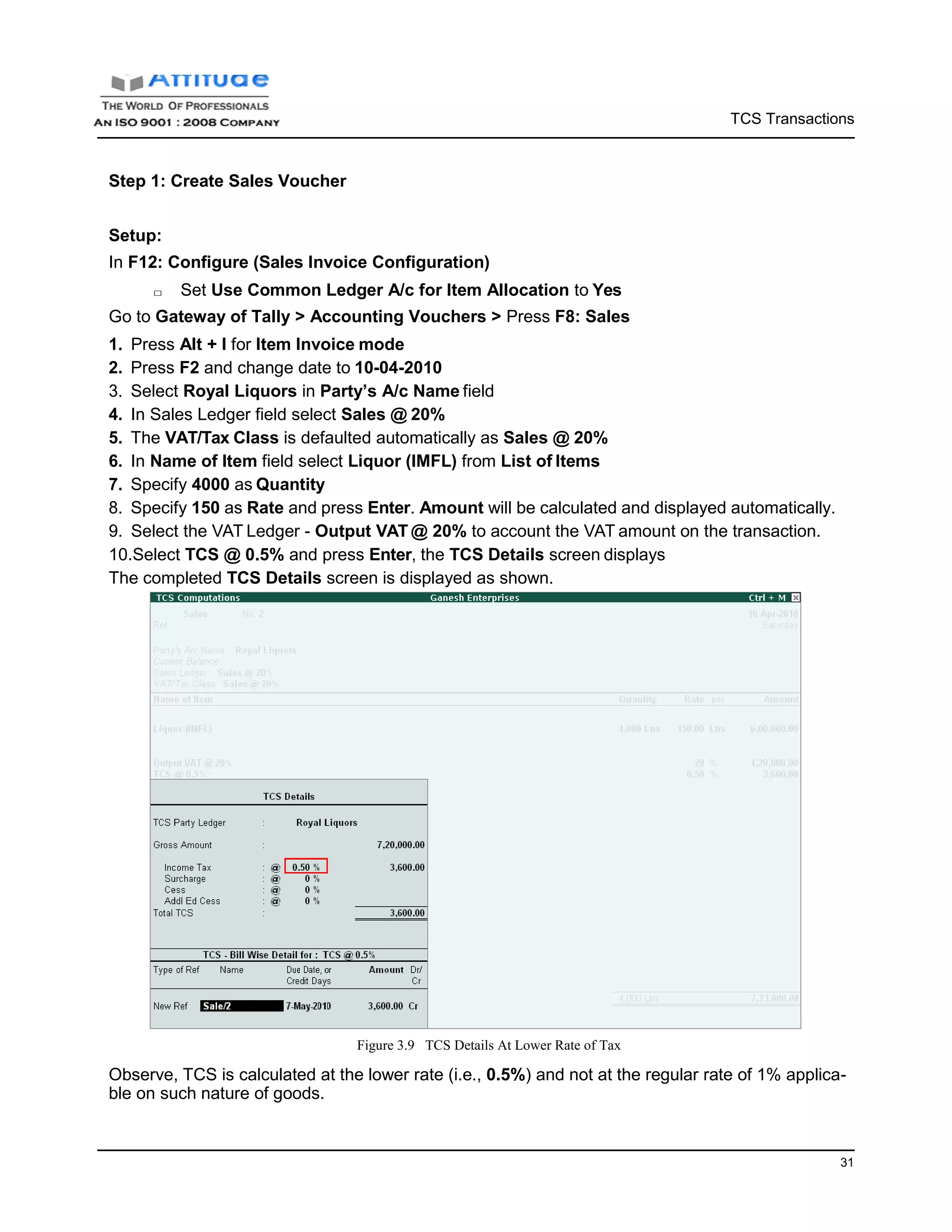 TCS Transactions
31
Step 1: Create Sales Voucher
Setup:
In F12: Configure (Sales Invoice Configuration)
□ Set Use Common Ledger A/c for Item Allocation to Yes
Go to Gateway of Tally > Accounting Vouchers > Press F8: Sales
1. Press Alt + I for Item Invoice mode
2. Press F2 and change date to 10-04-2010
3. Select Royal Liquors in Party’s A/c Name field
4. In Sales Ledger field select Sales @ 20%
5. The VAT/Tax Class is defaulted automatically as Sales @ 20%
6. In Name of Item field select Liquor (IMFL) from List of Items
7. Specify 4000 as Quantity
8. Specify 150 as Rate and press Enter. Amount will be calculated and displayed automatically.
9. Select the VAT Ledger - Output VAT @ 20% to account the VAT amount on the transaction.
10.Select TCS @ 0.5% and press Enter, the TCS Details screen displays
The completed TCS Details screen is displayed as shown.
Figure 3.9 TCS Details At Lower Rate of Tax
Observe, TCS is calculated at the lower rate (i.e., 0.5%) and not at the regular rate of 1% applica-
ble on such nature of goods.
 