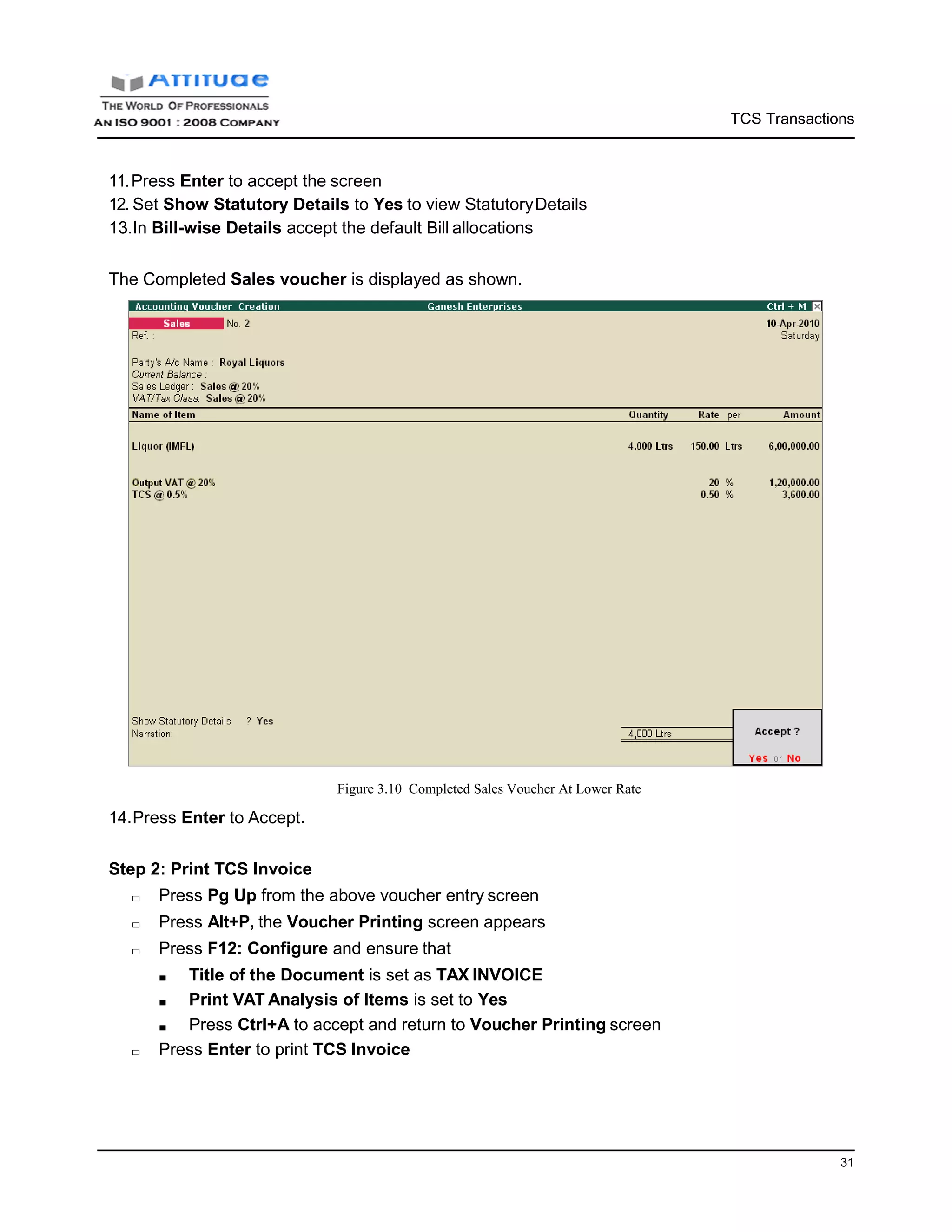 TCS Transactions
31
11.Press Enter to accept the screen
12. Set Show Statutory Details to Yes to view StatutoryDetails
13.In Bill-wise Details accept the default Bill allocations
The Completed Sales voucher is displayed as shown.
14.Press Enter to Accept.
Figure 3.10 Completed Sales Voucher At Lower Rate
Step 2: Print TCS Invoice
□ Press Pg Up from the above voucher entry screen
□ Press Alt+P, the Voucher Printing screen appears
□ Press F12: Configure and ensure that
■ Title of the Document is set as TAX INVOICE
■ Print VAT Analysis of Items is set to Yes
■ Press Ctrl+A to accept and return to Voucher Printing screen
□ Press Enter to print TCS Invoice
 
