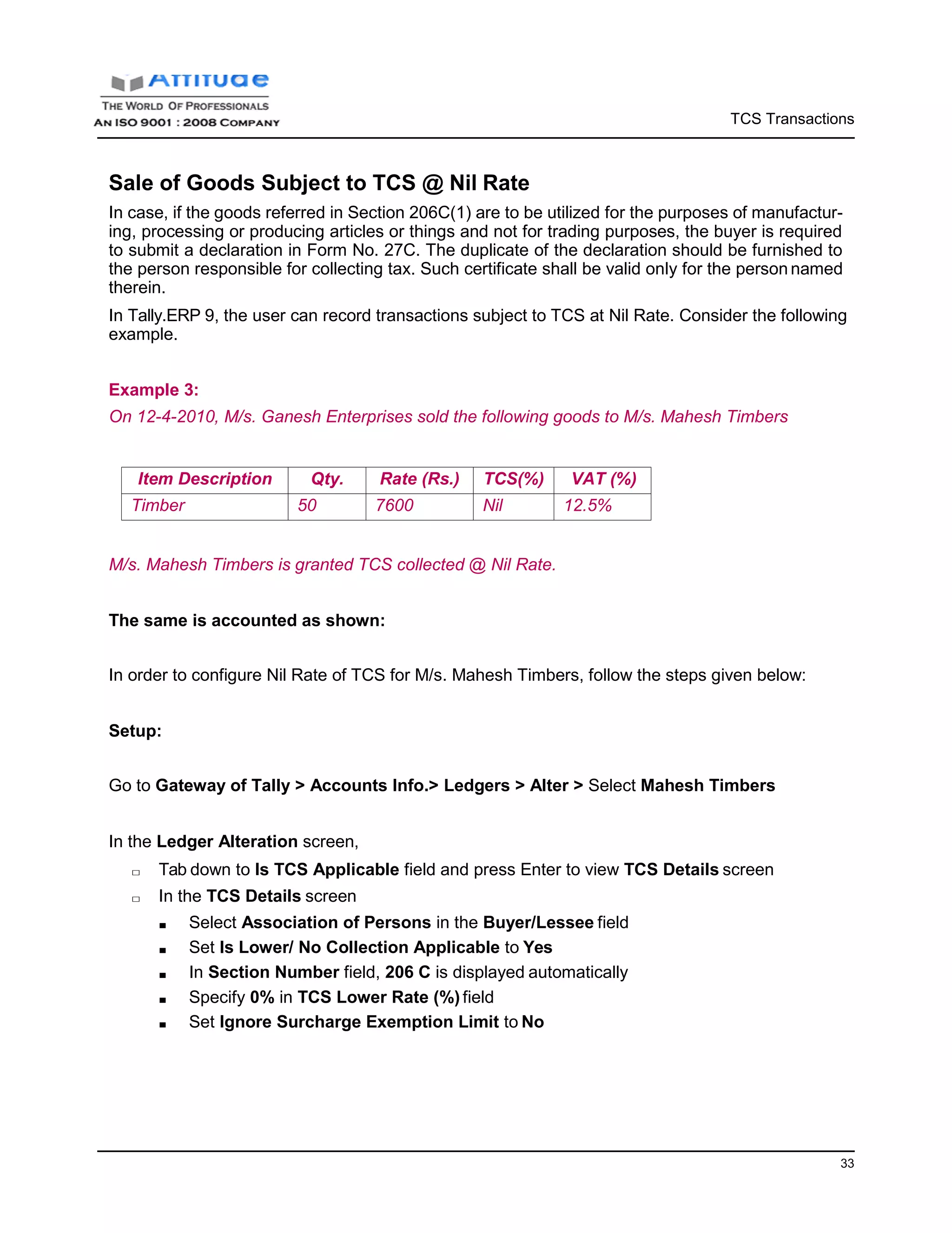 TCS Transactions
33
Sale of Goods Subject to TCS @ Nil Rate
In case, if the goods referred in Section 206C(1) are to be utilized for the purposes of manufactur-
ing, processing or producing articles or things and not for trading purposes, the buyer is required
to submit a declaration in Form No. 27C. The duplicate of the declaration should be furnished to
the person responsible for collecting tax. Such certificate shall be valid only for the person named
therein.
In Tally.ERP 9, the user can record transactions subject to TCS at Nil Rate. Consider the following
example.
Example 3:
On 12-4-2010, M/s. Ganesh Enterprises sold the following goods to M/s. Mahesh Timbers
Item Description Qty. Rate (Rs.) TCS(%) VAT (%)
Timber 50 7600 Nil 12.5%
M/s. Mahesh Timbers is granted TCS collected @ Nil Rate.
The same is accounted as shown:
In order to configure Nil Rate of TCS for M/s. Mahesh Timbers, follow the steps given below:
Setup:
Go to Gateway of Tally > Accounts Info.> Ledgers > Alter > Select Mahesh Timbers
In the Ledger Alteration screen,
□ Tab down to Is TCS Applicable field and press Enter to view TCS Details screen
□ In the TCS Details screen
■ Select Association of Persons in the Buyer/Lessee field
■ Set Is Lower/ No Collection Applicable to Yes
■ In Section Number field, 206 C is displayed automatically
■ Specify 0% in TCS Lower Rate (%) field
■ Set Ignore Surcharge Exemption Limit to No
 