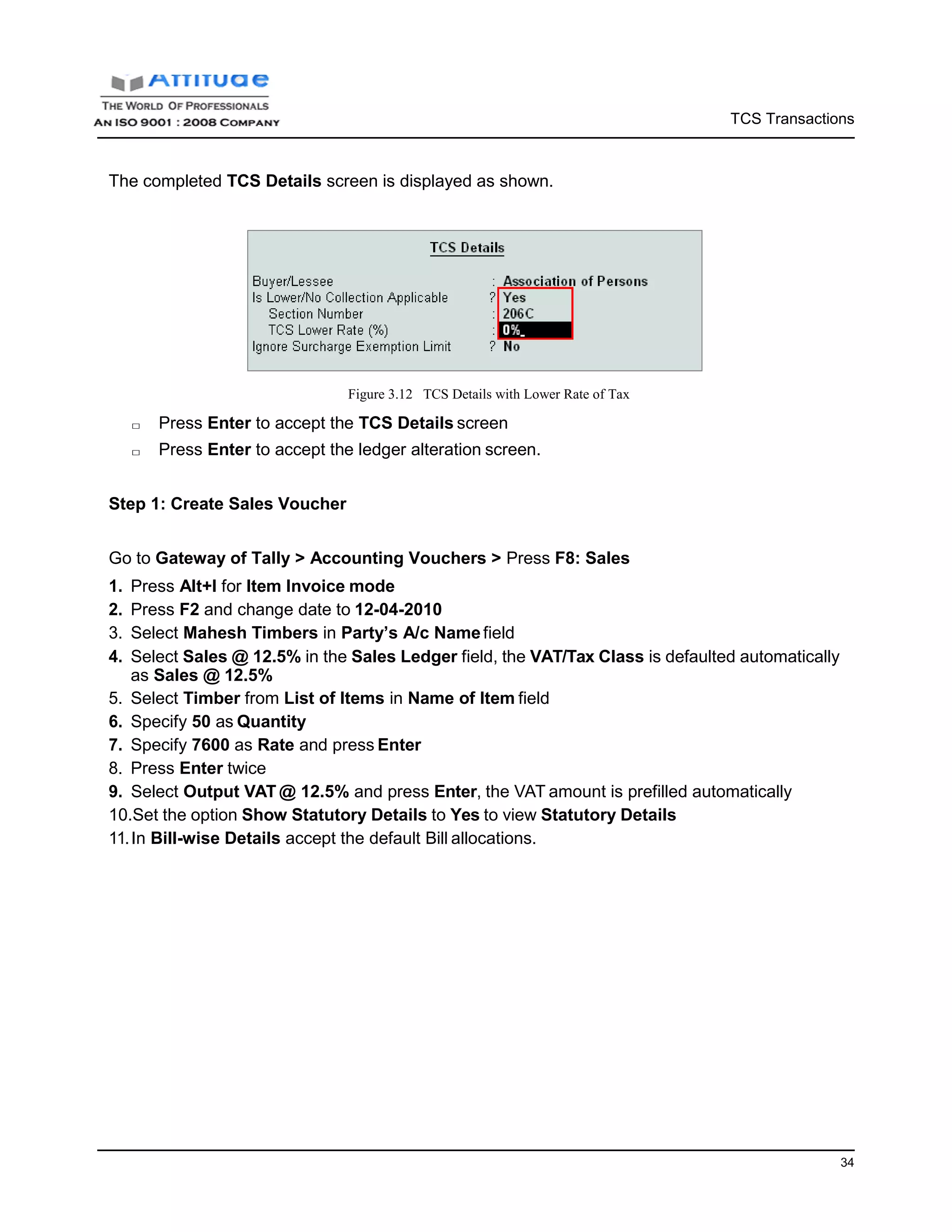 TCS Transactions
34
The completed TCS Details screen is displayed as shown.
Figure 3.12 TCS Details with Lower Rate of Tax
□ Press Enter to accept the TCS Details screen
□ Press Enter to accept the ledger alteration screen.
Step 1: Create Sales Voucher
Go to Gateway of Tally > Accounting Vouchers > Press F8: Sales
1. Press Alt+I for Item Invoice mode
2. Press F2 and change date to 12-04-2010
3. Select Mahesh Timbers in Party’s A/c Namefield
4. Select Sales @ 12.5% in the Sales Ledger field, the VAT/Tax Class is defaulted automatically
as Sales @ 12.5%
5. Select Timber from List of Items in Name of Item field
6. Specify 50 as Quantity
7. Specify 7600 as Rate and press Enter
8. Press Enter twice
9. Select Output VAT @ 12.5% and press Enter, the VAT amount is prefilled automatically
10.Set the option Show Statutory Details to Yes to view Statutory Details
11.In Bill-wise Details accept the default Bill allocations.
 