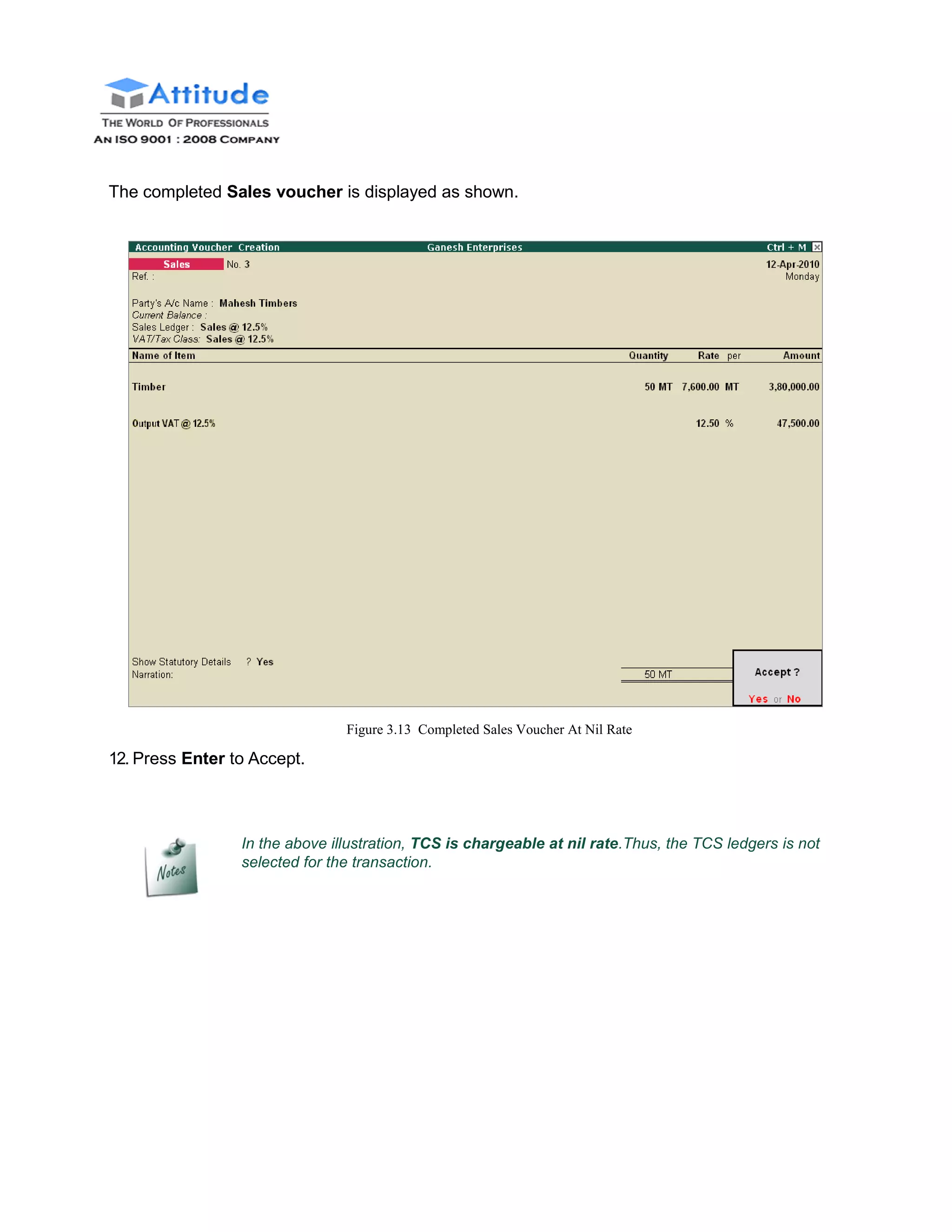 The completed Sales voucher is displayed as shown.
12. Press Enter to Accept.
Figure 3.13 Completed Sales Voucher At Nil Rate
In the above illustration, TCS is chargeable at nil rate.Thus, the TCS ledgers is not
selected for the transaction.
 