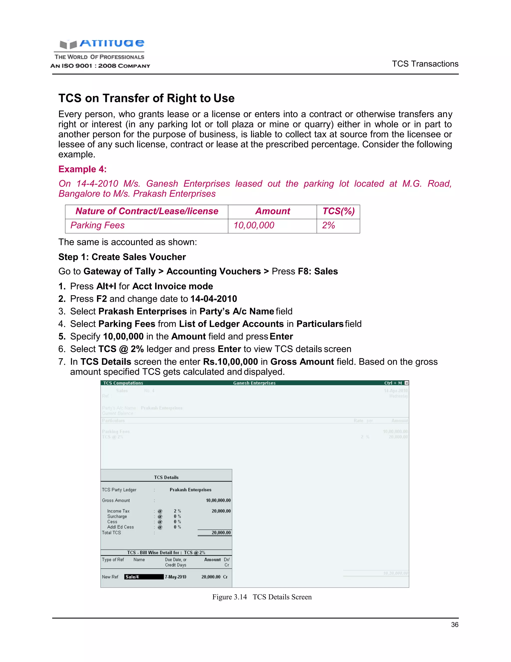 TCS Transactions
36
TCS on Transfer of Right to Use
Every person, who grants lease or a license or enters into a contract or otherwise transfers any
right or interest (in any parking lot or toll plaza or mine or quarry) either in whole or in part to
another person for the purpose of business, is liable to collect tax at source from the licensee or
lessee of any such license, contract or lease at the prescribed percentage. Consider the following
example.
Example 4:
On 14-4-2010 M/s. Ganesh Enterprises leased out the parking lot located at M.G. Road,
Bangalore to M/s. Prakash Enterprises
Nature of Contract/Lease/license Amount TCS(%)
Parking Fees 10,00,000 2%
The same is accounted as shown:
Step 1: Create Sales Voucher
Go to Gateway of Tally > Accounting Vouchers > Press F8: Sales
1. Press Alt+I for Acct Invoice mode
2. Press F2 and change date to 14-04-2010
3. Select Prakash Enterprises in Party’s A/c Name field
4. Select Parking Fees from List of Ledger Accounts in Particularsfield
5. Specify 10,00,000 in the Amount field and pressEnter
6. Select TCS @ 2% ledger and press Enter to view TCS details screen
7. In TCS Details screen the enter Rs.10,00,000 in Gross Amount field. Based on the gross
amount specified TCS gets calculated and dispalyed.
Figure 3.14 TCS Details Screen
 