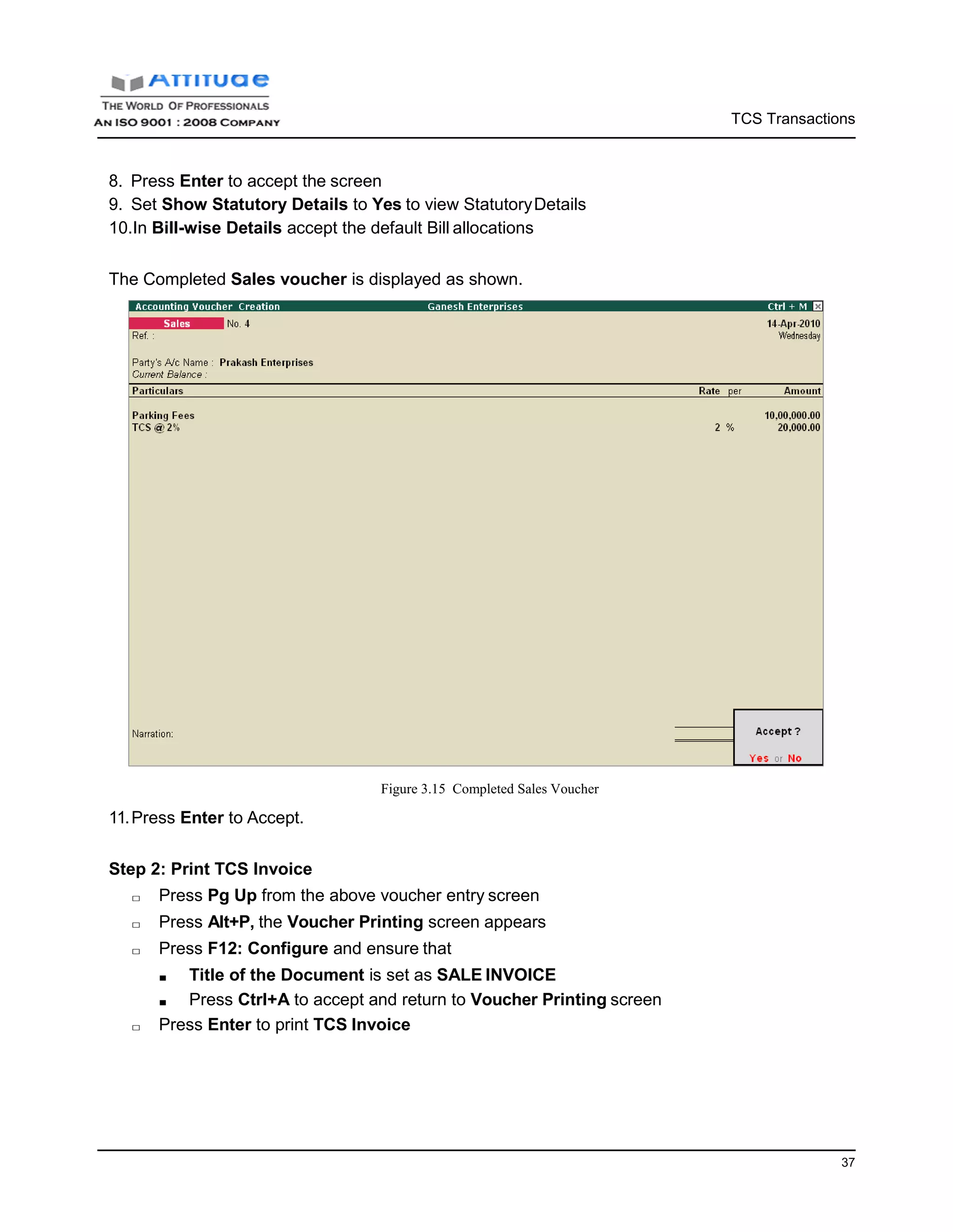 TCS Transactions
37
8. Press Enter to accept the screen
9. Set Show Statutory Details to Yes to view StatutoryDetails
10.In Bill-wise Details accept the default Bill allocations
The Completed Sales voucher is displayed as shown.
11.Press Enter to Accept.
Figure 3.15 Completed Sales Voucher
Step 2: Print TCS Invoice
□ Press Pg Up from the above voucher entry screen
□ Press Alt+P, the Voucher Printing screen appears
□ Press F12: Configure and ensure that
■ Title of the Document is set as SALE INVOICE
■ Press Ctrl+A to accept and return to Voucher Printing screen
□ Press Enter to print TCS Invoice
 
