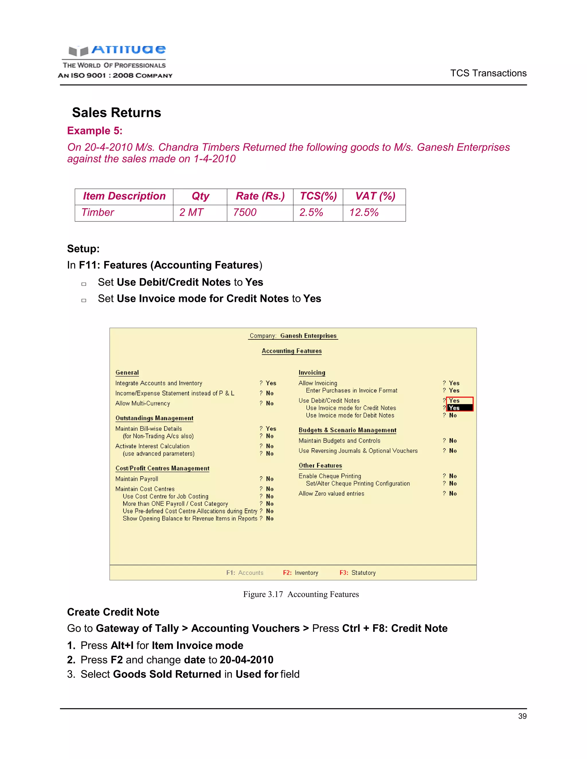 TCS Transactions
39
Sales Returns
Example 5:
On 20-4-2010 M/s. Chandra Timbers Returned the following goods to M/s. Ganesh Enterprises
against the sales made on 1-4-2010
Item Description Qty Rate (Rs.) TCS(%) VAT (%)
Timber 2 MT 7500 2.5% 12.5%
Setup:
In F11: Features (Accounting Features)
□ Set Use Debit/Credit Notes to Yes
□ Set Use Invoice mode for Credit Notes to Yes
Create Credit Note
Figure 3.17 Accounting Features
Go to Gateway of Tally > Accounting Vouchers > Press Ctrl + F8: Credit Note
1. Press Alt+I for Item Invoice mode
2. Press F2 and change date to 20-04-2010
3. Select Goods Sold Returned in Used for field
 