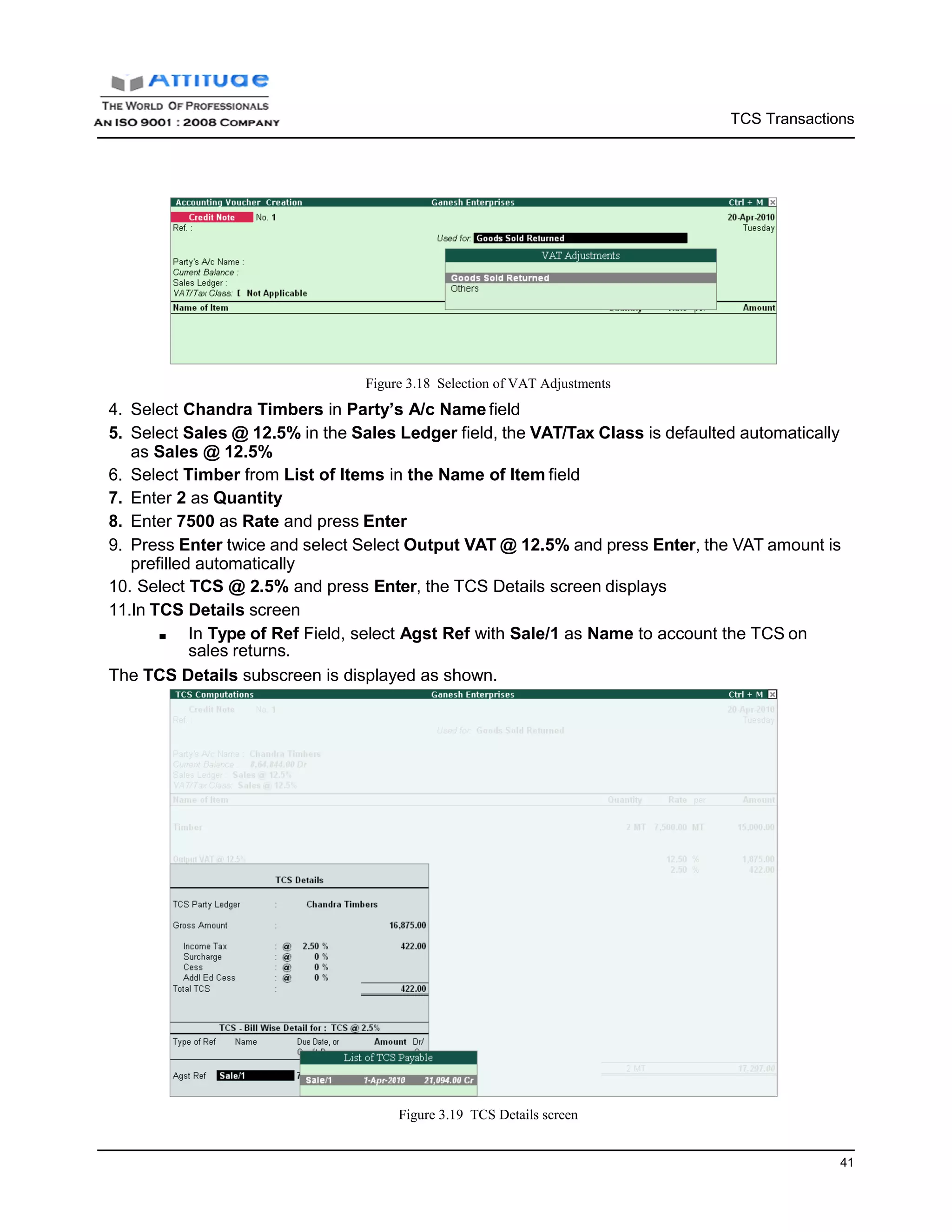 TCS Transactions
41
Figure 3.18 Selection of VAT Adjustments
4. Select Chandra Timbers in Party’s A/c Name field
5. Select Sales @ 12.5% in the Sales Ledger field, the VAT/Tax Class is defaulted automatically
as Sales @ 12.5%
6. Select Timber from List of Items in the Name of Item field
7. Enter 2 as Quantity
8. Enter 7500 as Rate and press Enter
9. Press Enter twice and select Select Output VAT @ 12.5% and press Enter, the VAT amount is
prefilled automatically
10. Select TCS @ 2.5% and press Enter, the TCS Details screen displays
11.In TCS Details screen
■ In Type of Ref Field, select Agst Ref with Sale/1 as Name to account the TCS on
sales returns.
The TCS Details subscreen is displayed as shown.
Figure 3.19 TCS Details screen
 