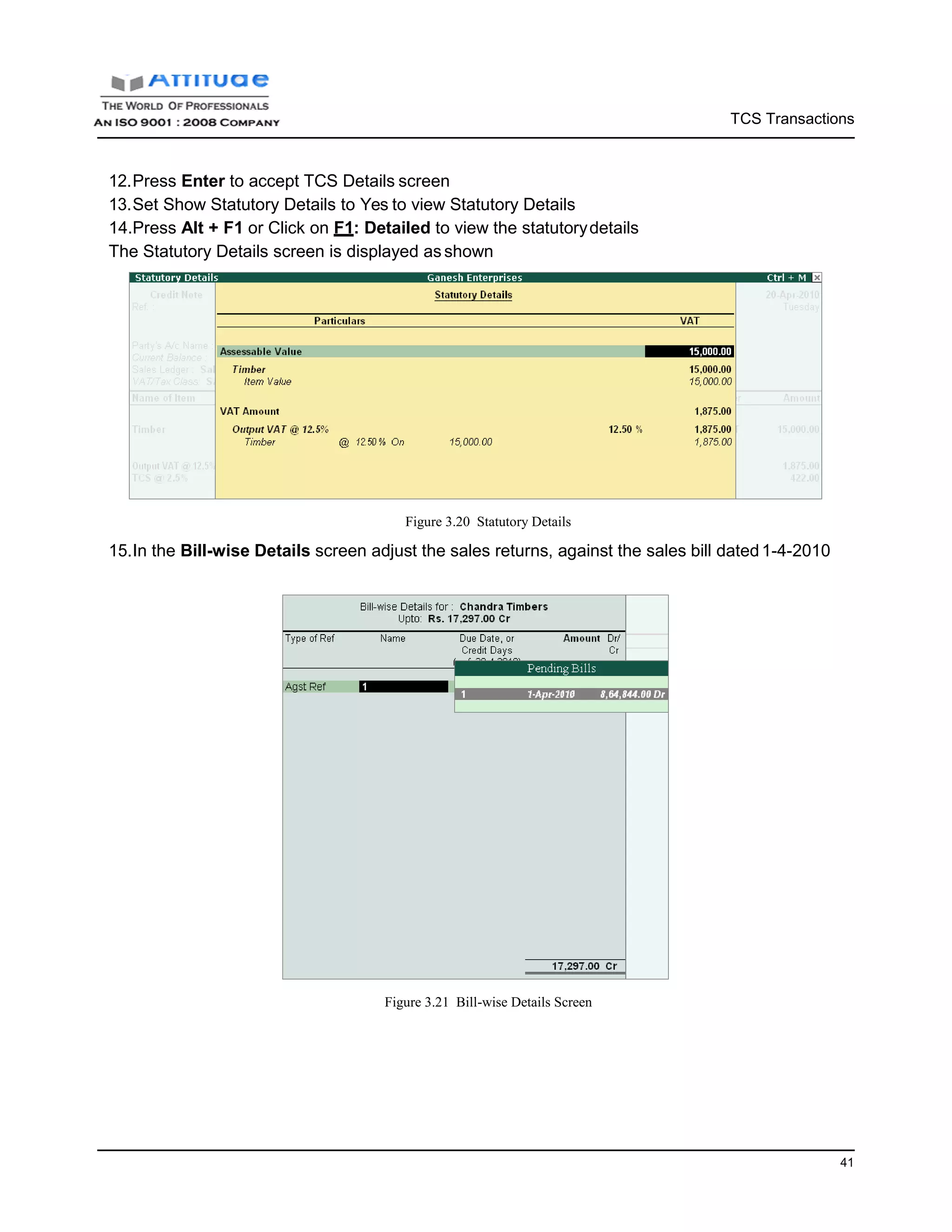 TCS Transactions
41
12.Press Enter to accept TCS Details screen
13.Set Show Statutory Details to Yes to view Statutory Details
14.Press Alt + F1 or Click on F1: Detailed to view the statutorydetails
The Statutory Details screen is displayed asshown
Figure 3.20 Statutory Details
15.In the Bill-wise Details screen adjust the sales returns, against the sales bill dated1-4-2010
Figure 3.21 Bill-wise Details Screen
 
