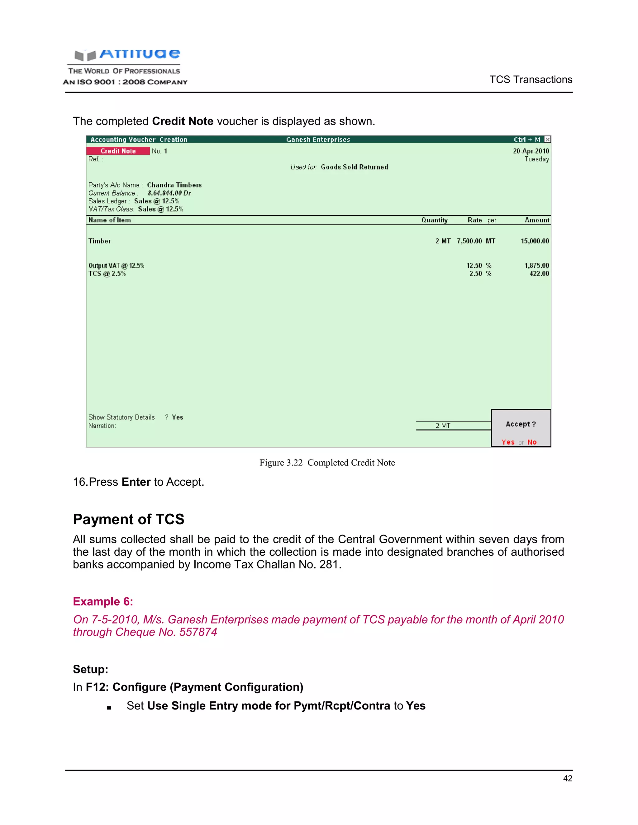 TCS Transactions
42
The completed Credit Note voucher is displayed as shown.
16.Press Enter to Accept.
Figure 3.22 Completed Credit Note
Payment of TCS
All sums collected shall be paid to the credit of the Central Government within seven days from
the last day of the month in which the collection is made into designated branches of authorised
banks accompanied by Income Tax Challan No. 281.
Example 6:
On 7-5-2010, M/s. Ganesh Enterprises made payment of TCS payable for the month of April 2010
through Cheque No. 557874
Setup:
In F12: Configure (Payment Configuration)
■ Set Use Single Entry mode for Pymt/Rcpt/Contra to Yes
 