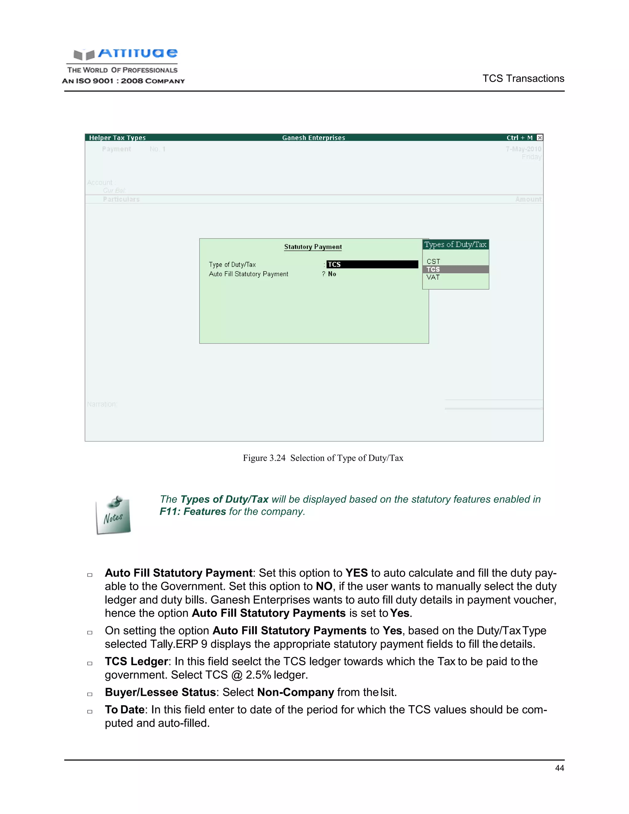 TCS Transactions
44
Figure 3.24 Selection of Type of Duty/Tax
The Types of Duty/Tax will be displayed based on the statutory features enabled in
F11: Features for the company.
□ Auto Fill Statutory Payment: Set this option to YES to auto calculate and fill the duty pay-
able to the Government. Set this option to NO, if the user wants to manually select the duty
ledger and duty bills. Ganesh Enterprises wants to auto fill duty details in payment voucher,
hence the option Auto Fill Statutory Payments is set toYes.
□ On setting the option Auto Fill Statutory Payments to Yes, based on the Duty/TaxType
selected Tally.ERP 9 displays the appropriate statutory payment fields to fill the details.
□ TCS Ledger: In this field seelct the TCS ledger towards which the Tax to be paid to the
government. Select TCS @ 2.5% ledger.
□ Buyer/Lessee Status: Select Non-Company from thelsit.
□ To Date: In this field enter to date of the period for which the TCS values should be com-
puted and auto-filled.
 
