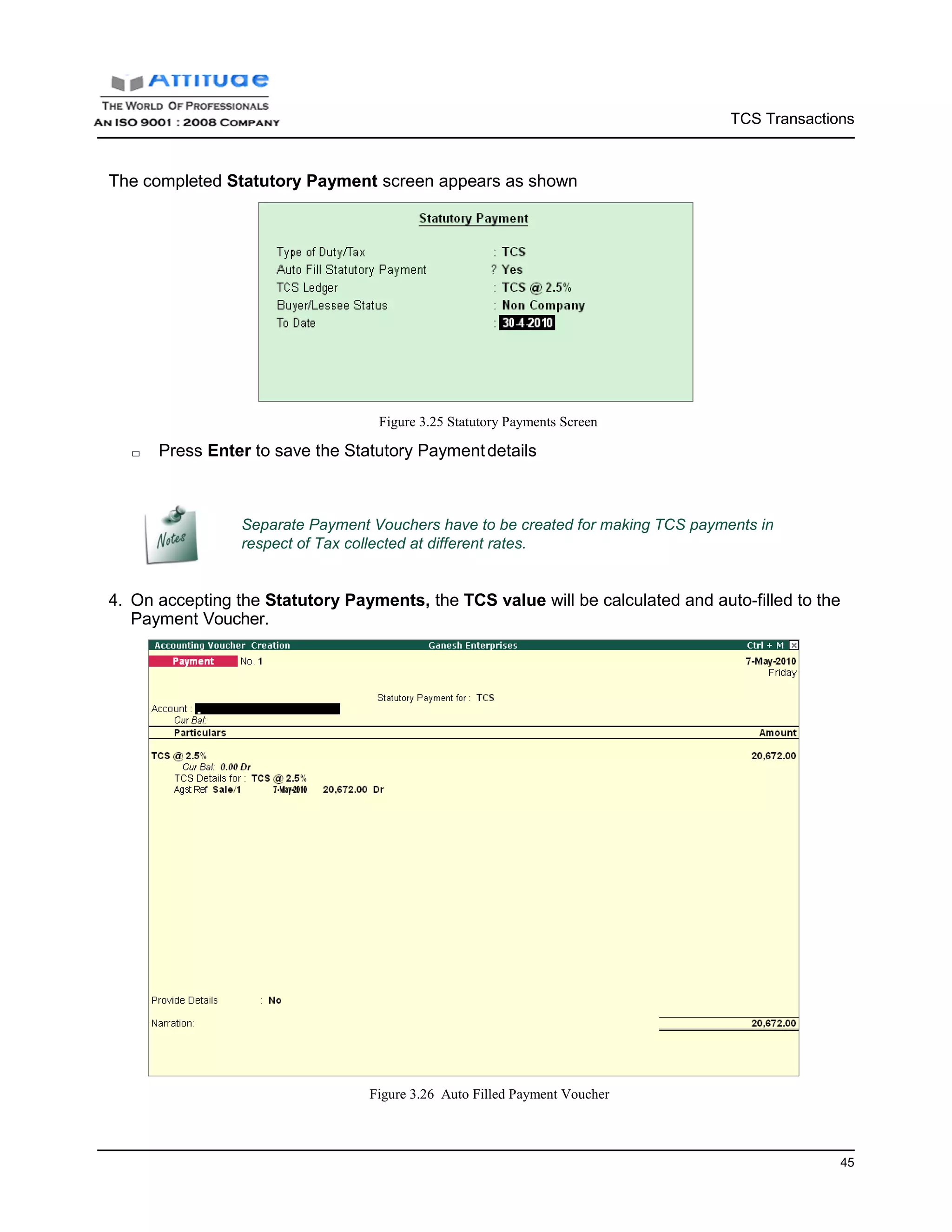 TCS Transactions
45
The completed Statutory Payment screen appears as shown
Figure 3.25 Statutory Payments Screen
□ Press Enter to save the Statutory Paymentdetails
Separate Payment Vouchers have to be created for making TCS payments in
respect of Tax collected at different rates.
4. On accepting the Statutory Payments, the TCS value will be calculated and auto-filled to the
Payment Voucher.
Figure 3.26 Auto Filled Payment Voucher
 