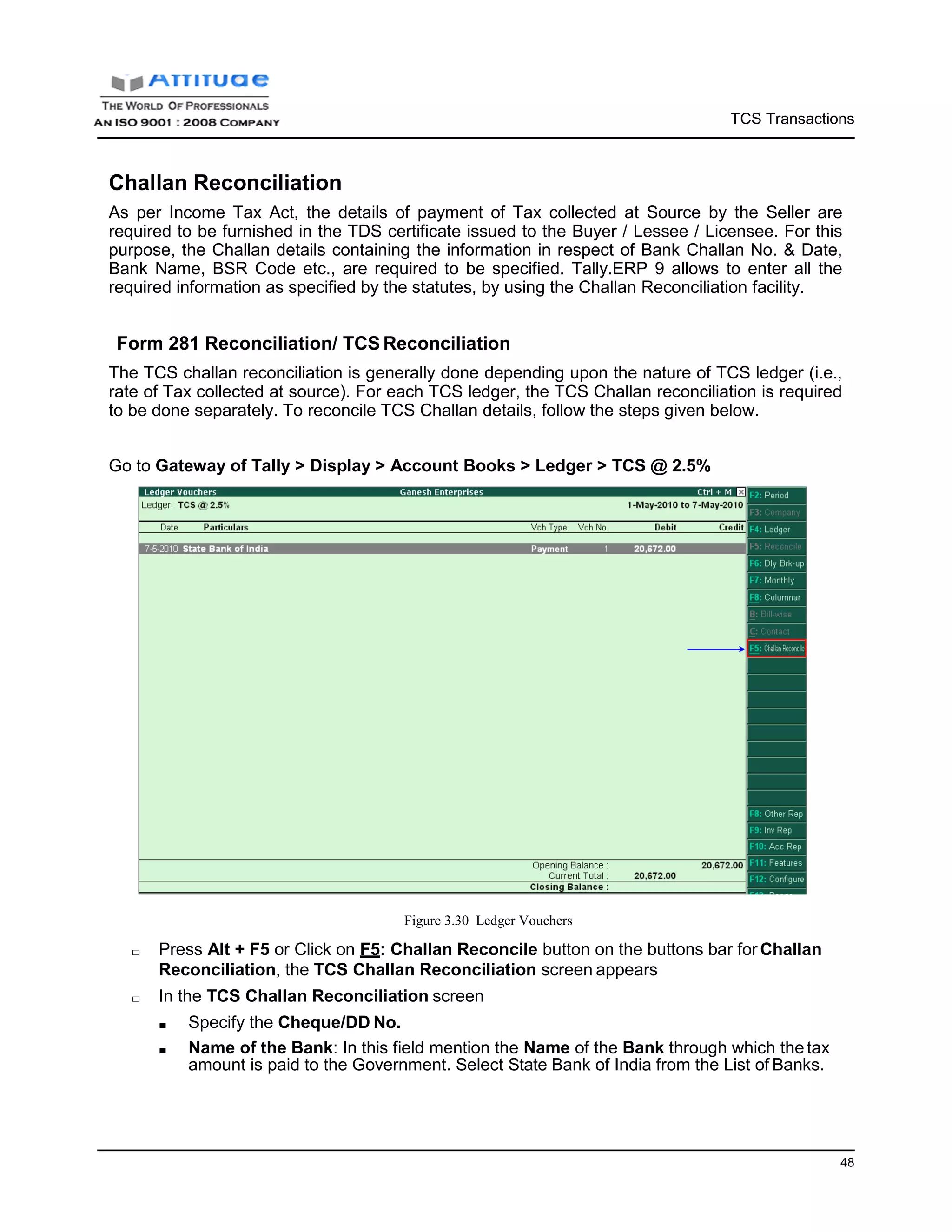 TCS Transactions
48
Challan Reconciliation
As per Income Tax Act, the details of payment of Tax collected at Source by the Seller are
required to be furnished in the TDS certificate issued to the Buyer / Lessee / Licensee. For this
purpose, the Challan details containing the information in respect of Bank Challan No. & Date,
Bank Name, BSR Code etc., are required to be specified. Tally.ERP 9 allows to enter all the
required information as specified by the statutes, by using the Challan Reconciliation facility.
Form 281 Reconciliation/ TCS Reconciliation
The TCS challan reconciliation is generally done depending upon the nature of TCS ledger (i.e.,
rate of Tax collected at source). For each TCS ledger, the TCS Challan reconciliation is required
to be done separately. To reconcile TCS Challan details, follow the steps given below.
Go to Gateway of Tally > Display > Account Books > Ledger > TCS @ 2.5%
Figure 3.30 Ledger Vouchers
□ Press Alt + F5 or Click on F5: Challan Reconcile button on the buttons bar forChallan
Reconciliation, the TCS Challan Reconciliation screen appears
□ In the TCS Challan Reconciliation screen
■ Specify the Cheque/DD No.
■ Name of the Bank: In this field mention the Name of the Bank through which thetax
amount is paid to the Government. Select State Bank of India from the List of Banks.
 