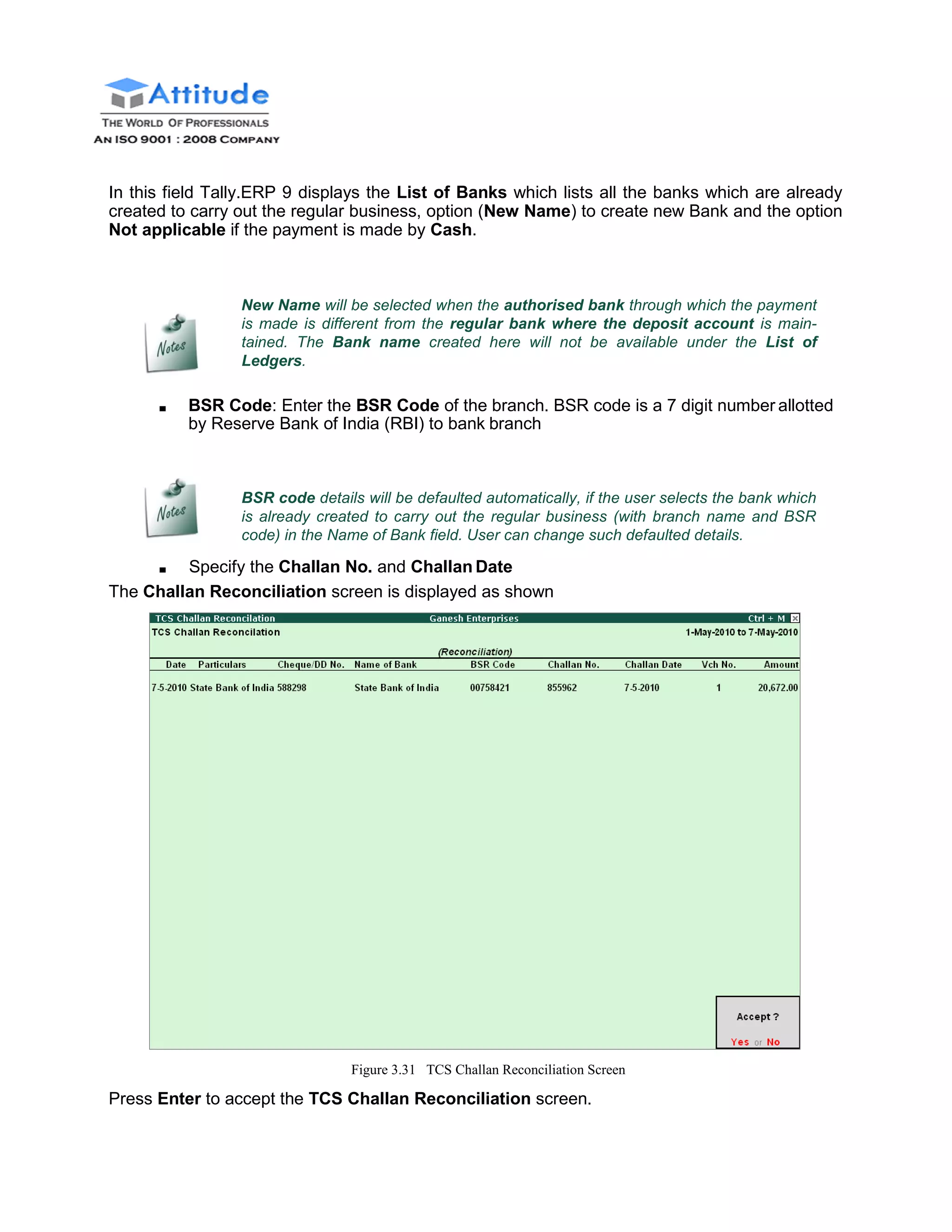 In this field Tally.ERP 9 displays the List of Banks which lists all the banks which are already
created to carry out the regular business, option (New Name) to create new Bank and the option
Not applicable if the payment is made by Cash.
New Name will be selected when the authorised bank through which the payment
is made is different from the regular bank where the deposit account is main-
tained. The Bank name created here will not be available under the List of
Ledgers.
■ BSR Code: Enter the BSR Code of the branch. BSR code is a 7 digit number allotted
by Reserve Bank of India (RBI) to bank branch
BSR code details will be defaulted automatically, if the user selects the bank which
is already created to carry out the regular business (with branch name and BSR
code) in the Name of Bank field. User can change such defaulted details.
■ Specify the Challan No. and Challan Date
The Challan Reconciliation screen is displayed as shown
Figure 3.31 TCS Challan Reconciliation Screen
Press Enter to accept the TCS Challan Reconciliation screen.
 