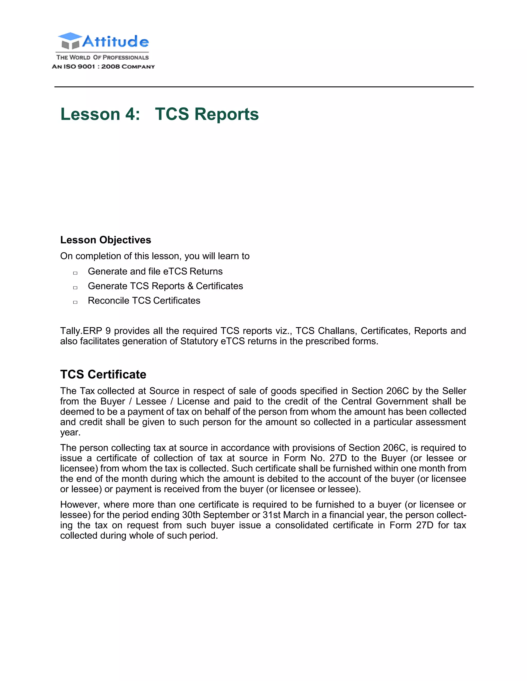 Lesson 4: TCS Reports
Lesson Objectives
On completion of this lesson, you will learn to
□ Generate and file eTCS Returns
□ Generate TCS Reports & Certificates
□ Reconcile TCS Certificates
Tally.ERP 9 provides all the required TCS reports viz., TCS Challans, Certificates, Reports and
also facilitates generation of Statutory eTCS returns in the prescribed forms.
TCS Certificate
The Tax collected at Source in respect of sale of goods specified in Section 206C by the Seller
from the Buyer / Lessee / License and paid to the credit of the Central Government shall be
deemed to be a payment of tax on behalf of the person from whom the amount has been collected
and credit shall be given to such person for the amount so collected in a particular assessment
year.
The person collecting tax at source in accordance with provisions of Section 206C, is required to
issue a certificate of collection of tax at source in Form No. 27D to the Buyer (or lessee or
licensee) from whom the tax is collected. Such certificate shall be furnished within one month from
the end of the month during which the amount is debited to the account of the buyer (or licensee
or lessee) or payment is received from the buyer (or licensee or lessee).
However, where more than one certificate is required to be furnished to a buyer (or licensee or
lessee) for the period ending 30th September or 31st March in a financial year, the person collect-
ing the tax on request from such buyer issue a consolidated certificate in Form 27D for tax
collected during whole of such period.
 