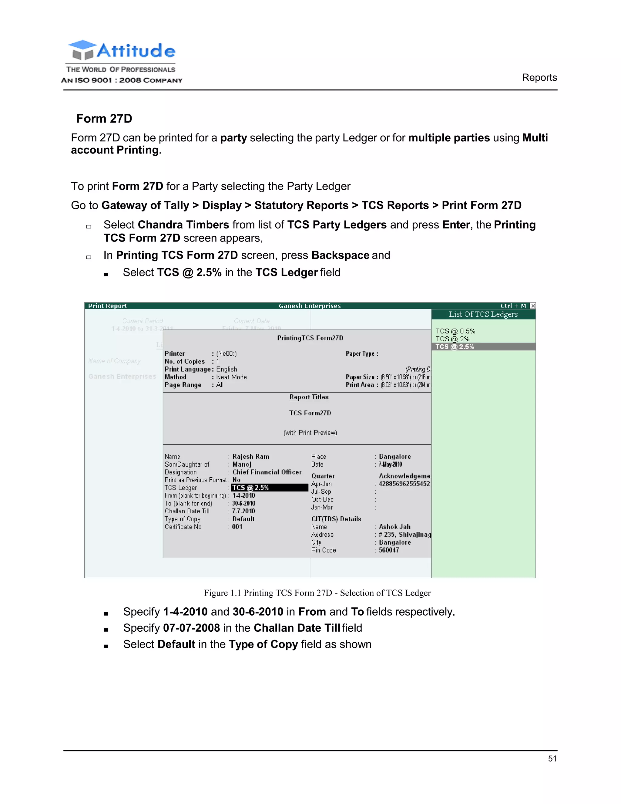 51
Reports
Form 27D
Form 27D can be printed for a party selecting the party Ledger or for multiple parties using Multi
account Printing.
To print Form 27D for a Party selecting the Party Ledger
Go to Gateway of Tally > Display > Statutory Reports > TCS Reports > Print Form 27D
□ Select Chandra Timbers from list of TCS Party Ledgers and press Enter, the Printing
TCS Form 27D screen appears,
□ In Printing TCS Form 27D screen, press Backspace and
■ Select TCS @ 2.5% in the TCS Ledger field
Figure 1.1 Printing TCS Form 27D - Selection of TCS Ledger
■ Specify 1-4-2010 and 30-6-2010 in From and To fields respectively.
■ Specify 07-07-2008 in the Challan Date Tillfield
■ Select Default in the Type of Copy field as shown
 