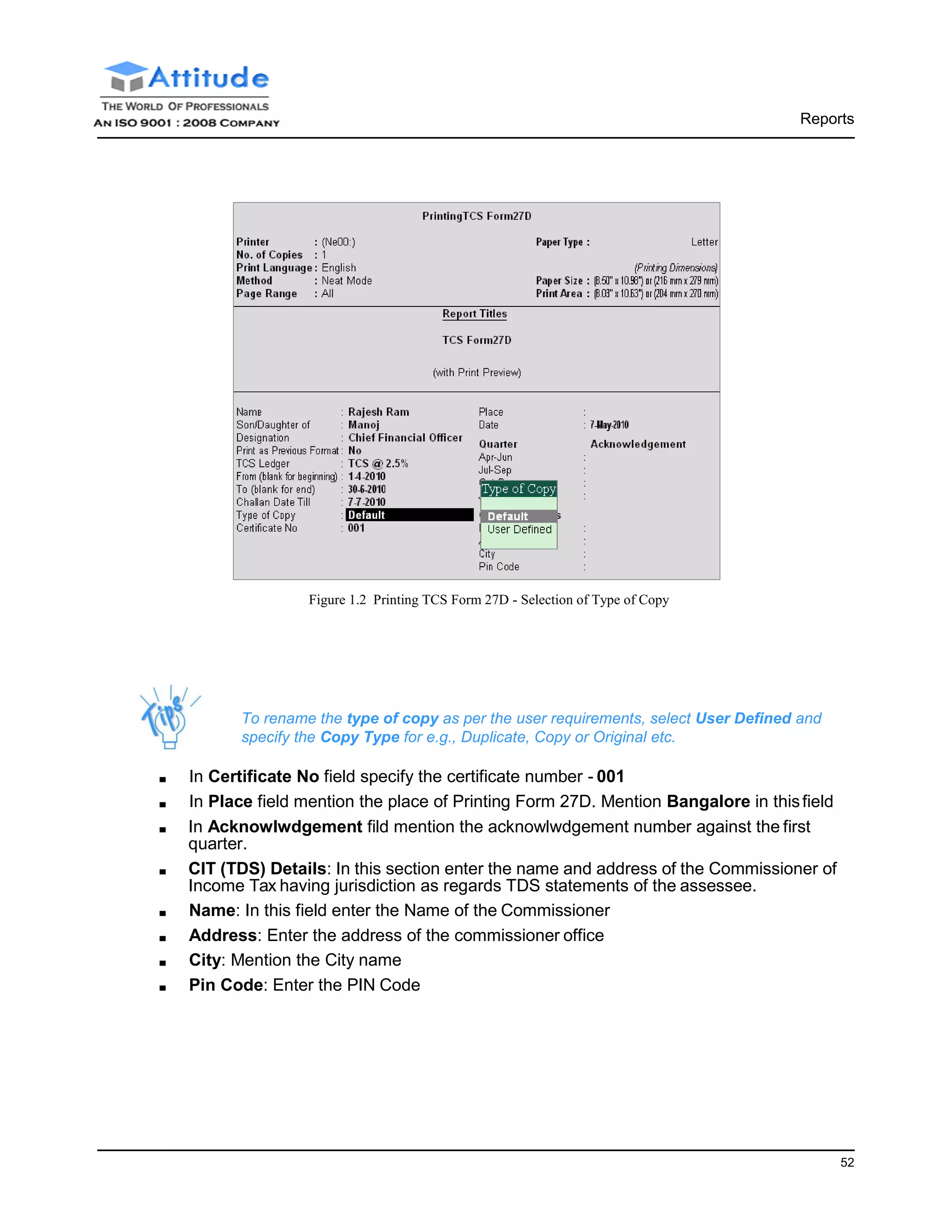 Reports
52
Figure 1.2 Printing TCS Form 27D - Selection of Type of Copy
To rename the type of copy as per the user requirements, select User Defined and
specify the Copy Type for e.g., Duplicate, Copy or Original etc.
■ In Certificate No field specify the certificate number - 001
■ In Place field mention the place of Printing Form 27D. Mention Bangalore in thisfield
■ In Acknowlwdgement fild mention the acknowlwdgement number against the first
quarter.
■ CIT (TDS) Details: In this section enter the name and address of the Commissioner of
Income Tax having jurisdiction as regards TDS statements of the assessee.
■ Name: In this field enter the Name of the Commissioner
■ Address: Enter the address of the commissioner office
■ City: Mention the City name
■ Pin Code: Enter the PIN Code
 