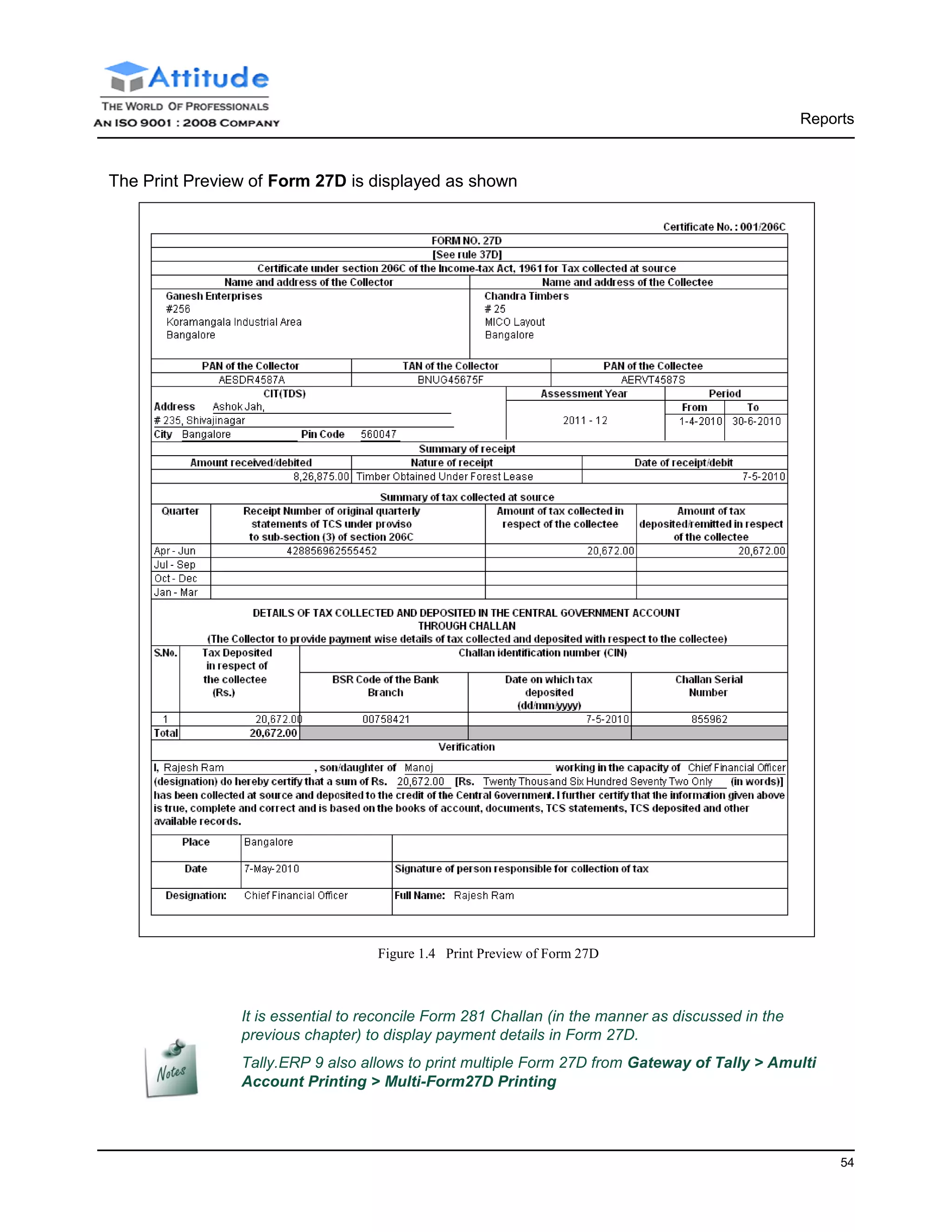 Reports
54
The Print Preview of Form 27D is displayed as shown
Figure 1.4 Print Preview of Form 27D
It is essential to reconcile Form 281 Challan (in the manner as discussed in the
previous chapter) to display payment details in Form 27D.
Tally.ERP 9 also allows to print multiple Form 27D from Gateway of Tally > Amulti
Account Printing > Multi-Form27D Printing
 
