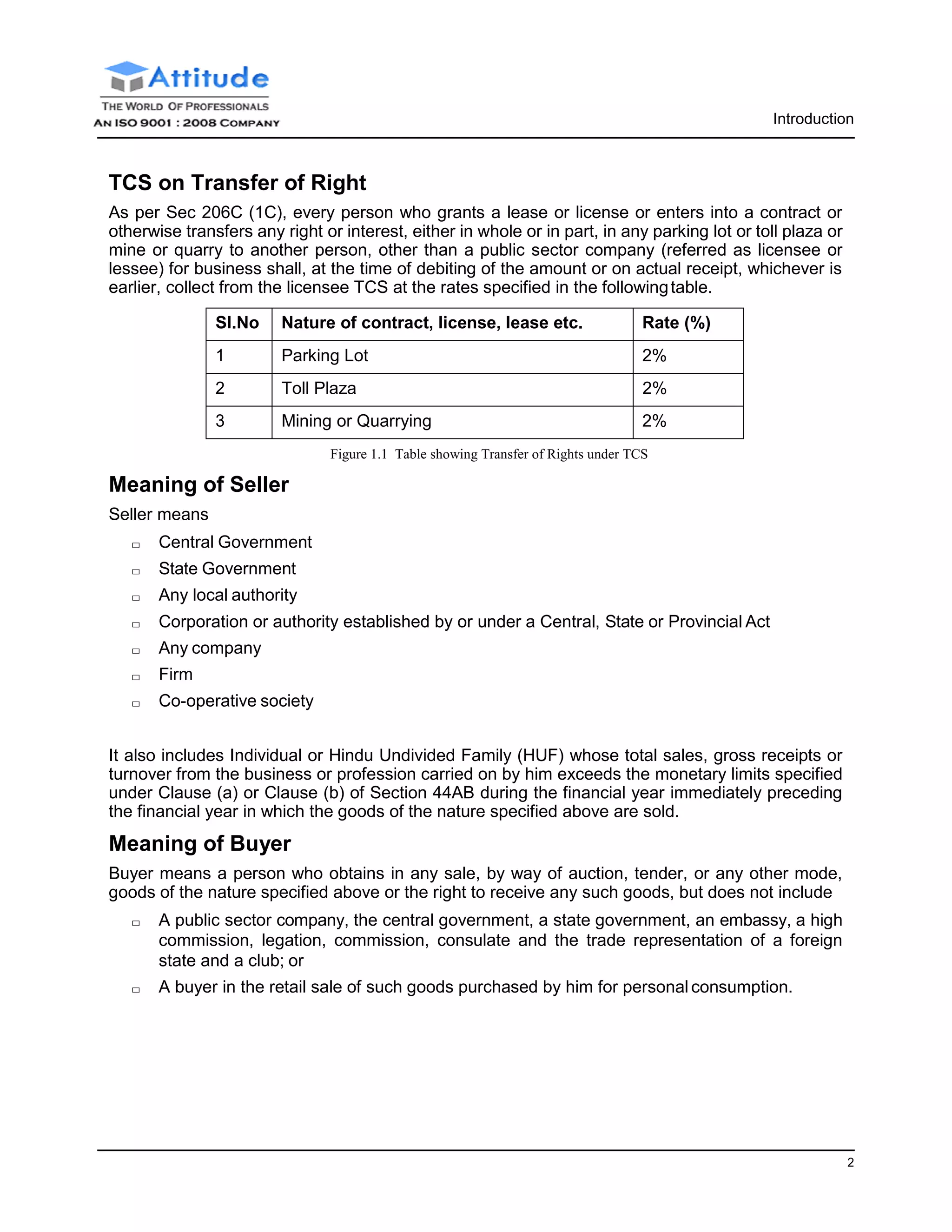 2
Introduction
TCS on Transfer of Right
As per Sec 206C (1C), every person who grants a lease or license or enters into a contract or
otherwise transfers any right or interest, either in whole or in part, in any parking lot or toll plaza or
mine or quarry to another person, other than a public sector company (referred as licensee or
lessee) for business shall, at the time of debiting of the amount or on actual receipt, whichever is
earlier, collect from the licensee TCS at the rates specified in the followingtable.
Sl.No Nature of contract, license, lease etc. Rate (%)
1 Parking Lot 2%
2 Toll Plaza 2%
3 Mining or Quarrying 2%
Figure 1.1 Table showing Transfer of Rights under TCS
Meaning of Seller
Seller means
□ Central Government
□ State Government
□ Any local authority
□ Corporation or authority established by or under a Central, State or Provincial Act
□ Any company
□ Firm
□ Co-operative society
It also includes Individual or Hindu Undivided Family (HUF) whose total sales, gross receipts or
turnover from the business or profession carried on by him exceeds the monetary limits specified
under Clause (a) or Clause (b) of Section 44AB during the financial year immediately preceding
the financial year in which the goods of the nature specified above are sold.
Meaning of Buyer
Buyer means a person who obtains in any sale, by way of auction, tender, or any other mode,
goods of the nature specified above or the right to receive any such goods, but does not include
□ A public sector company, the central government, a state government, an embassy, a high
commission, legation, commission, consulate and the trade representation of a foreign
state and a club; or
□ A buyer in the retail sale of such goods purchased by him for personal consumption.
 
