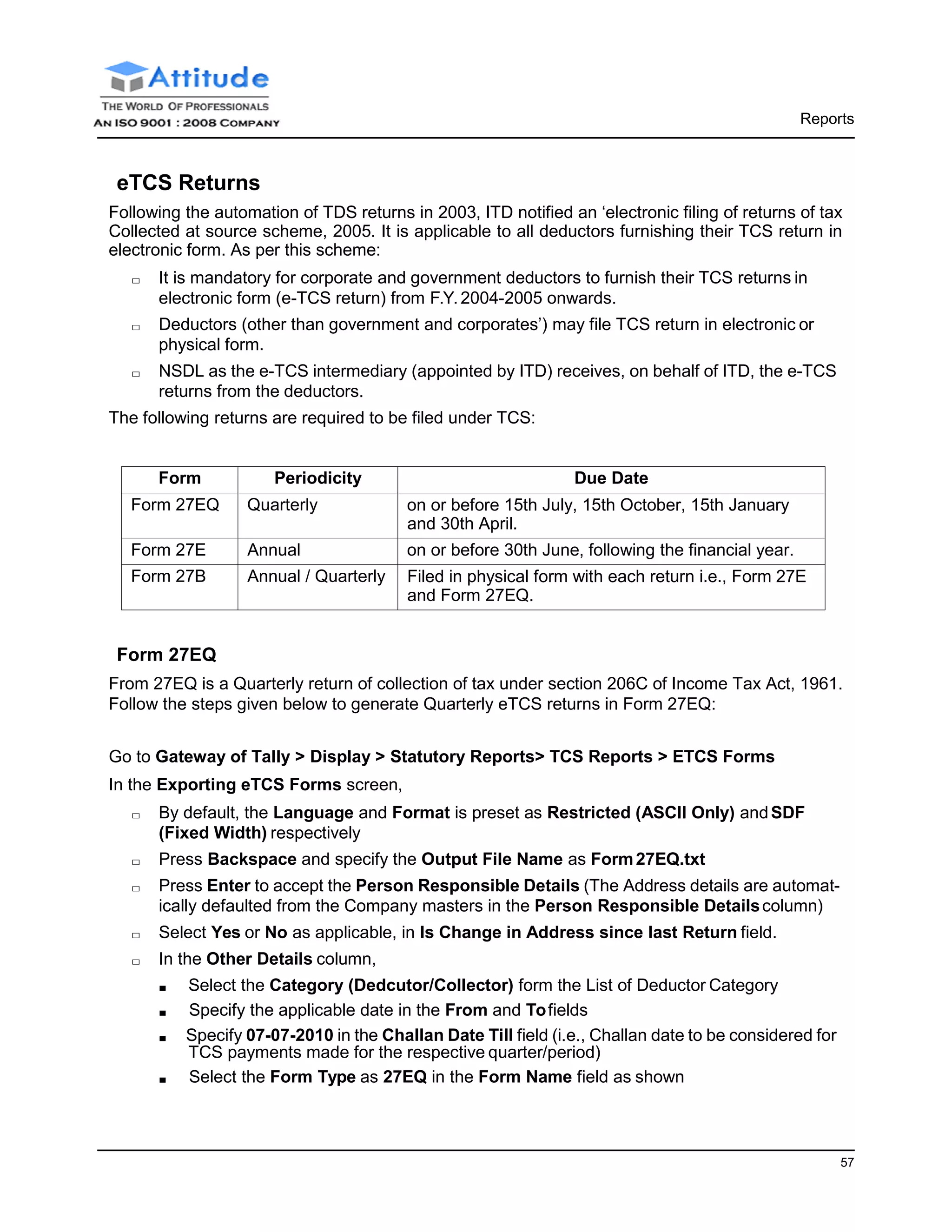 Reports
57
eTCS Returns
Following the automation of TDS returns in 2003, ITD notified an ‘electronic filing of returns of tax
Collected at source scheme, 2005. It is applicable to all deductors furnishing their TCS return in
electronic form. As per this scheme:
□ It is mandatory for corporate and government deductors to furnish their TCS returns in
electronic form (e-TCS return) from F.Y.2004-2005 onwards.
□ Deductors (other than government and corporates’) may file TCS return in electronic or
physical form.
□ NSDL as the e-TCS intermediary (appointed by ITD) receives, on behalf of ITD, the e-TCS
returns from the deductors.
The following returns are required to be filed under TCS:
Form Periodicity Due Date
Form 27EQ Quarterly on or before 15th July, 15th October, 15th January
and 30th April.
Form 27E Annual on or before 30th June, following the financial year.
Form 27B Annual / Quarterly Filed in physical form with each return i.e., Form 27E
and Form 27EQ.
Form 27EQ
From 27EQ is a Quarterly return of collection of tax under section 206C of Income Tax Act, 1961.
Follow the steps given below to generate Quarterly eTCS returns in Form 27EQ:
Go to Gateway of Tally > Display > Statutory Reports> TCS Reports > ETCS Forms
In the Exporting eTCS Forms screen,
□ By default, the Language and Format is preset as Restricted (ASCII Only) andSDF
(Fixed Width) respectively
□ Press Backspace and specify the Output File Name as Form27EQ.txt
□ Press Enter to accept the Person Responsible Details (The Address details are automat-
ically defaulted from the Company masters in the Person Responsible Detailscolumn)
□ Select Yes or No as applicable, in Is Change in Address since last Return field.
□ In the Other Details column,
■ Select the Category (Dedcutor/Collector) form the List of Deductor Category
■ Specify the applicable date in the From and Tofields
■ Specify 07-07-2010 in the Challan Date Till field (i.e., Challan date to be considered for
TCS payments made for the respective quarter/period)
■ Select the Form Type as 27EQ in the Form Name field as shown
 
