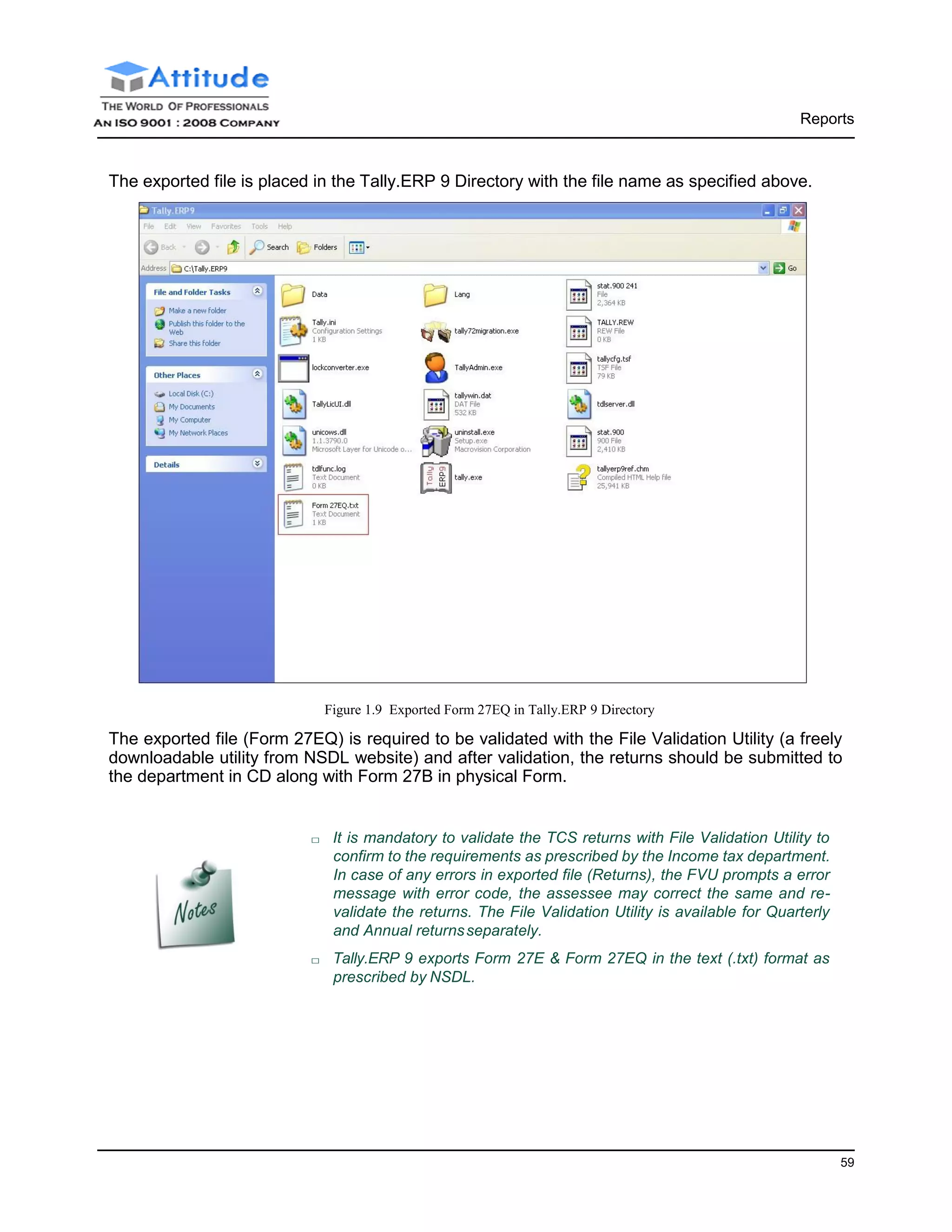 Reports
59
The exported file is placed in the Tally.ERP 9 Directory with the file name as specified above.
Figure 1.9 Exported Form 27EQ in Tally.ERP 9 Directory
The exported file (Form 27EQ) is required to be validated with the File Validation Utility (a freely
downloadable utility from NSDL website) and after validation, the returns should be submitted to
the department in CD along with Form 27B in physical Form.
□ It is mandatory to validate the TCS returns with File Validation Utility to
confirm to the requirements as prescribed by the Income tax department.
In case of any errors in exported file (Returns), the FVU prompts a error
message with error code, the assessee may correct the same and re-
validate the returns. The File Validation Utility is available for Quarterly
and Annual returnsseparately.
□ Tally.ERP 9 exports Form 27E & Form 27EQ in the text (.txt) format as
prescribed by NSDL.
 