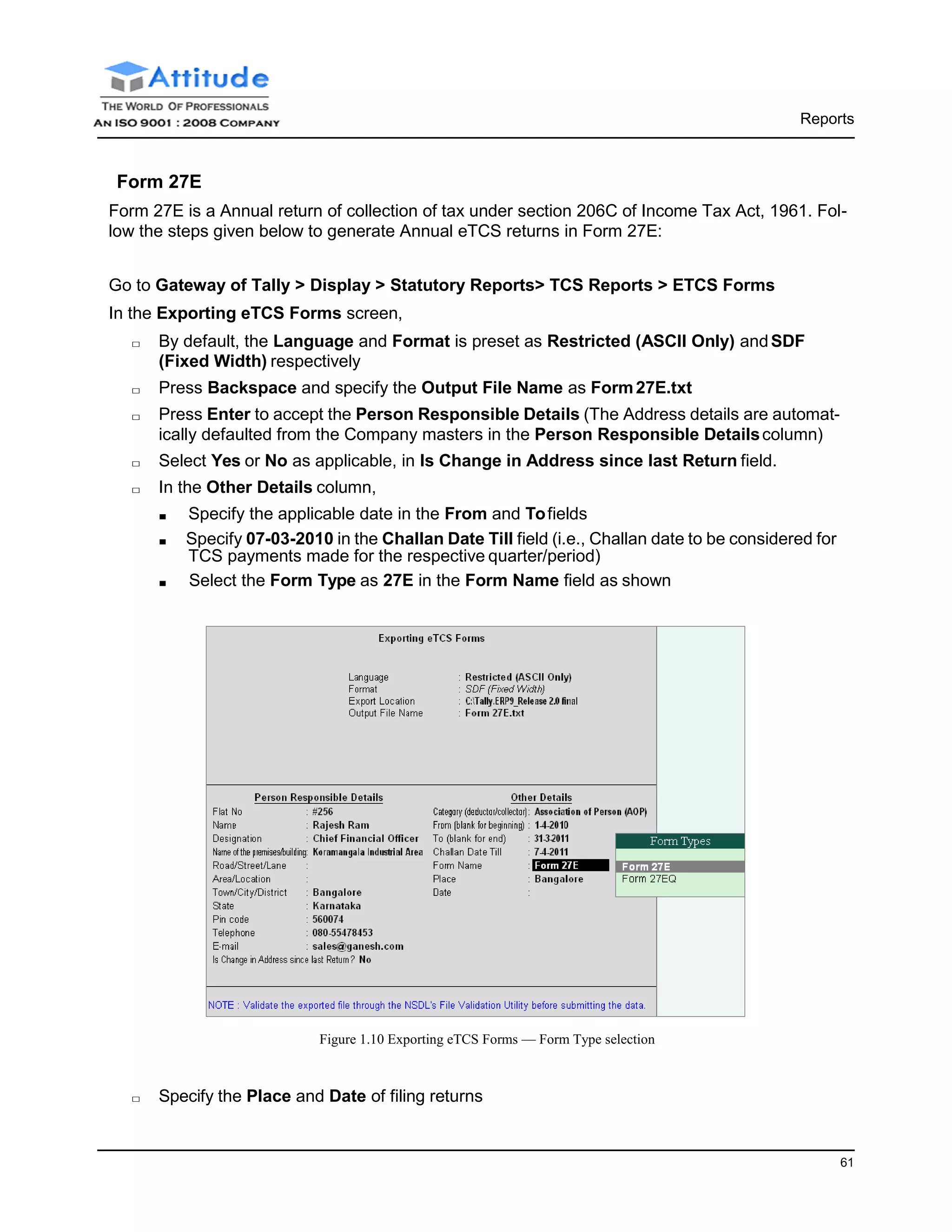 Reports
61
Form 27E
Form 27E is a Annual return of collection of tax under section 206C of Income Tax Act, 1961. Fol-
low the steps given below to generate Annual eTCS returns in Form 27E:
Go to Gateway of Tally > Display > Statutory Reports> TCS Reports > ETCS Forms
In the Exporting eTCS Forms screen,
□ By default, the Language and Format is preset as Restricted (ASCII Only) andSDF
(Fixed Width) respectively
□ Press Backspace and specify the Output File Name as Form27E.txt
□ Press Enter to accept the Person Responsible Details (The Address details are automat-
ically defaulted from the Company masters in the Person Responsible Detailscolumn)
□ Select Yes or No as applicable, in Is Change in Address since last Return field.
□ In the Other Details column,
■ Specify the applicable date in the From and Tofields
■ Specify 07-03-2010 in the Challan Date Till field (i.e., Challan date to be considered for
TCS payments made for the respective quarter/period)
■ Select the Form Type as 27E in the Form Name field as shown
Figure 1.10 Exporting eTCS Forms — Form Type selection
□ Specify the Place and Date of filing returns
 