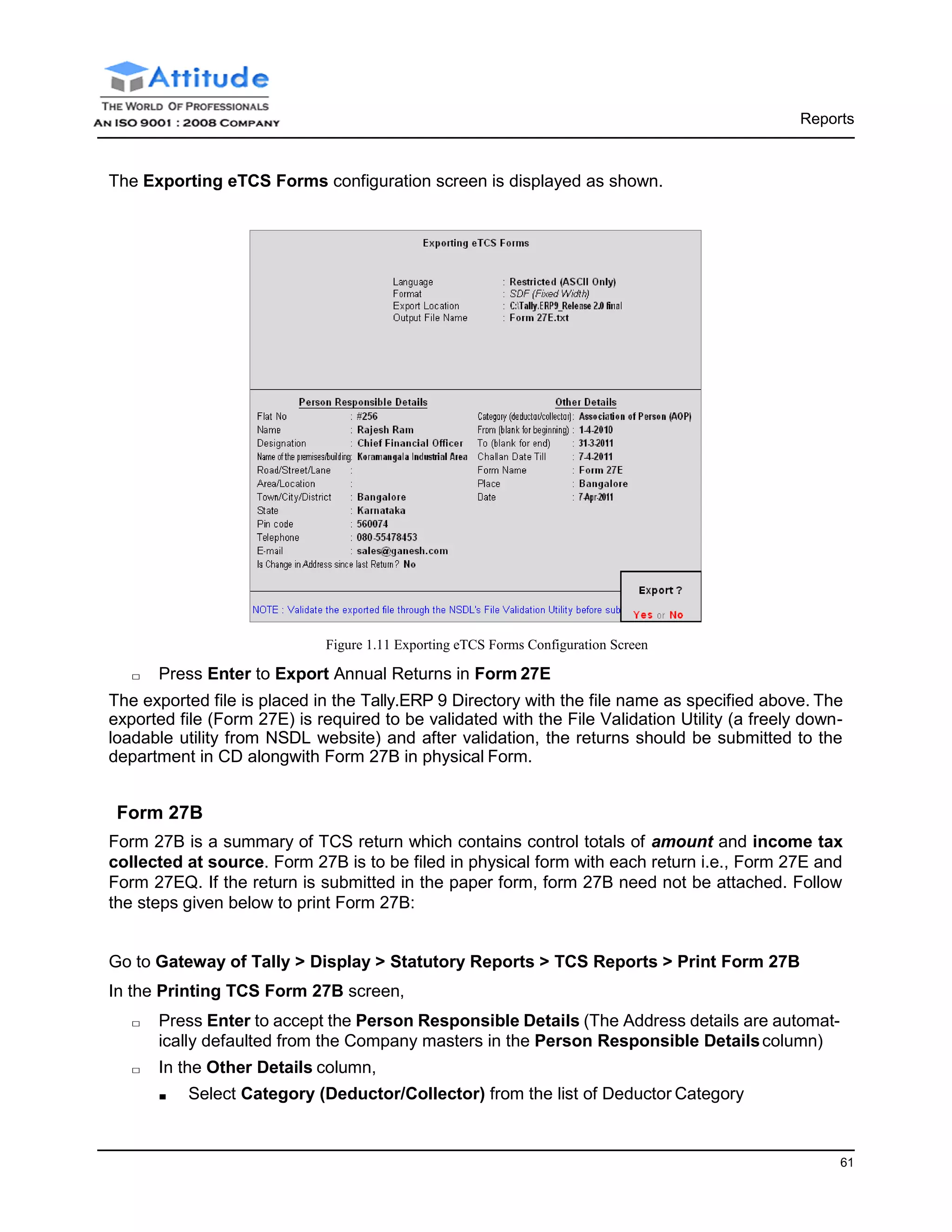 Reports
61
The Exporting eTCS Forms configuration screen is displayed as shown.
Figure 1.11 Exporting eTCS Forms Configuration Screen
□ Press Enter to Export Annual Returns in Form 27E
The exported file is placed in the Tally.ERP 9 Directory with the file name as specified above. The
exported file (Form 27E) is required to be validated with the File Validation Utility (a freely down-
loadable utility from NSDL website) and after validation, the returns should be submitted to the
department in CD alongwith Form 27B in physical Form.
Form 27B
Form 27B is a summary of TCS return which contains control totals of amount and income tax
collected at source. Form 27B is to be filed in physical form with each return i.e., Form 27E and
Form 27EQ. If the return is submitted in the paper form, form 27B need not be attached. Follow
the steps given below to print Form 27B:
Go to Gateway of Tally > Display > Statutory Reports > TCS Reports > Print Form 27B
In the Printing TCS Form 27B screen,
□ Press Enter to accept the Person Responsible Details (The Address details are automat-
ically defaulted from the Company masters in the Person Responsible Detailscolumn)
□ In the Other Details column,
■ Select Category (Deductor/Collector) from the list of Deductor Category
 