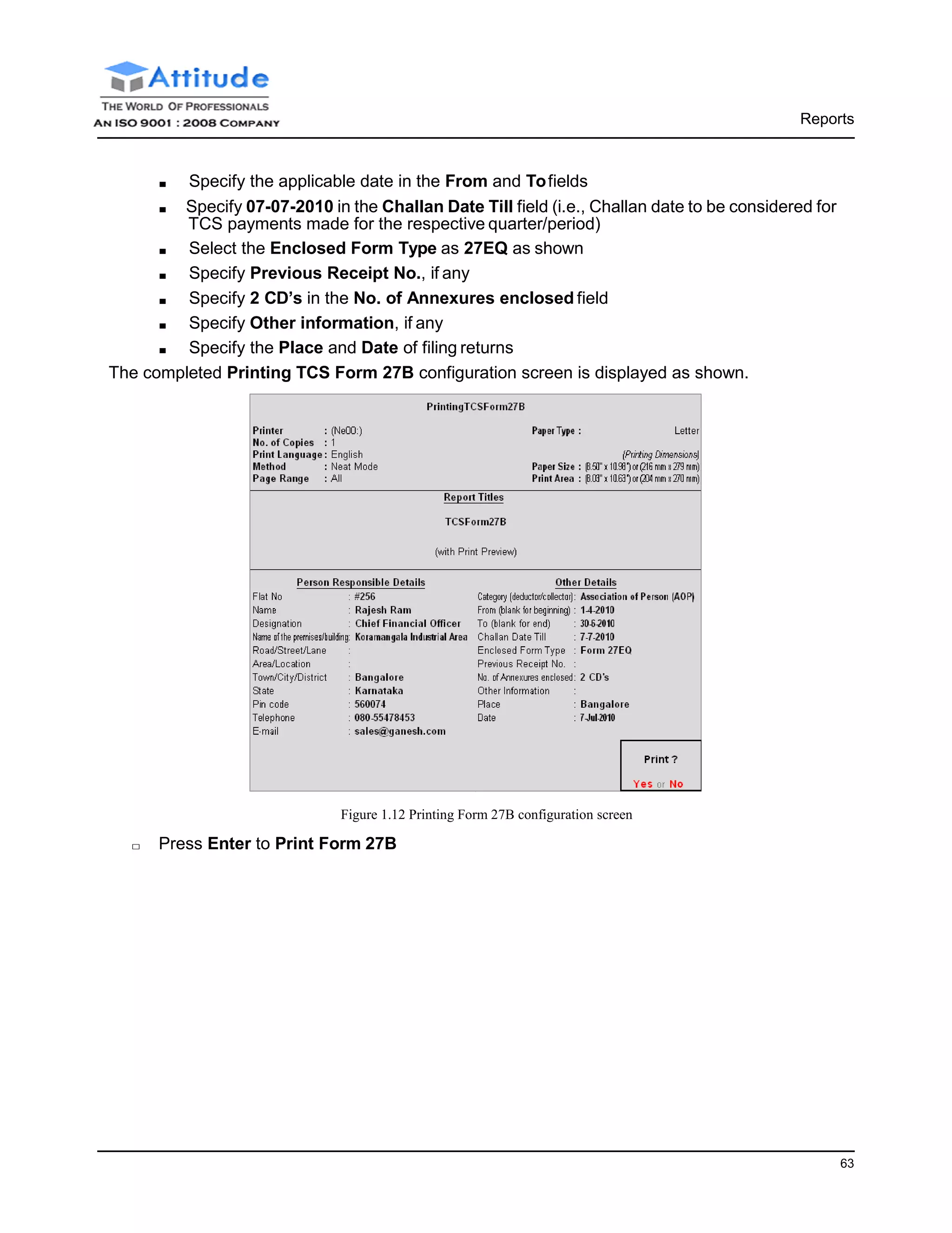 Reports
63
■ Specify the applicable date in the From and Tofields
■ Specify 07-07-2010 in the Challan Date Till field (i.e., Challan date to be considered for
TCS payments made for the respective quarter/period)
■ Select the Enclosed Form Type as 27EQ as shown
■ Specify Previous Receipt No., if any
■ Specify 2 CD’s in the No. of Annexures enclosed field
■ Specify Other information, if any
■ Specify the Place and Date of filing returns
The completed Printing TCS Form 27B configuration screen is displayed as shown.
Figure 1.12 Printing Form 27B configuration screen
□ Press Enter to Print Form 27B
 