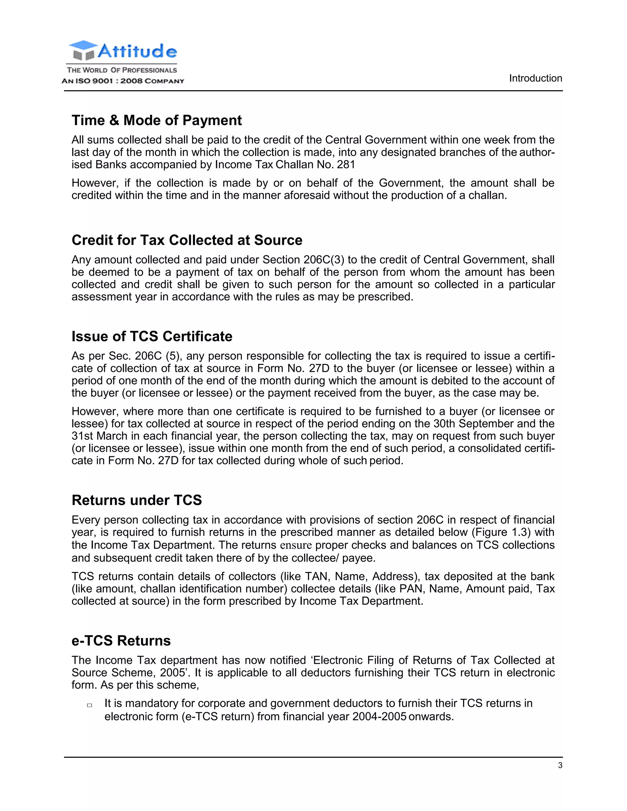 3
Introduction
Time & Mode of Payment
All sums collected shall be paid to the credit of the Central Government within one week from the
last day of the month in which the collection is made, into any designated branches of the author-
ised Banks accompanied by Income Tax Challan No. 281
However, if the collection is made by or on behalf of the Government, the amount shall be
credited within the time and in the manner aforesaid without the production of a challan.
Credit for Tax Collected at Source
Any amount collected and paid under Section 206C(3) to the credit of Central Government, shall
be deemed to be a payment of tax on behalf of the person from whom the amount has been
collected and credit shall be given to such person for the amount so collected in a particular
assessment year in accordance with the rules as may be prescribed.
Issue of TCS Certificate
As per Sec. 206C (5), any person responsible for collecting the tax is required to issue a certifi-
cate of collection of tax at source in Form No. 27D to the buyer (or licensee or lessee) within a
period of one month of the end of the month during which the amount is debited to the account of
the buyer (or licensee or lessee) or the payment received from the buyer, as the case may be.
However, where more than one certificate is required to be furnished to a buyer (or licensee or
lessee) for tax collected at source in respect of the period ending on the 30th September and the
31st March in each financial year, the person collecting the tax, may on request from such buyer
(or licensee or lessee), issue within one month from the end of such period, a consolidated certifi-
cate in Form No. 27D for tax collected during whole of such period.
Returns under TCS
Every person collecting tax in accordance with provisions of section 206C in respect of financial
year, is required to furnish returns in the prescribed manner as detailed below (Figure 1.3) with
the Income Tax Department. The returns ensure proper checks and balances on TCS collections
and subsequent credit taken there of by the collectee/ payee.
TCS returns contain details of collectors (like TAN, Name, Address), tax deposited at the bank
(like amount, challan identification number) collectee details (like PAN, Name, Amount paid, Tax
collected at source) in the form prescribed by Income Tax Department.
e-TCS Returns
The Income Tax department has now notified ‘Electronic Filing of Returns of Tax Collected at
Source Scheme, 2005’. It is applicable to all deductors furnishing their TCS return in electronic
form. As per this scheme,
□ It is mandatory for corporate and government deductors to furnish their TCS returns in
electronic form (e-TCS return) from financial year 2004-2005 onwards.
 