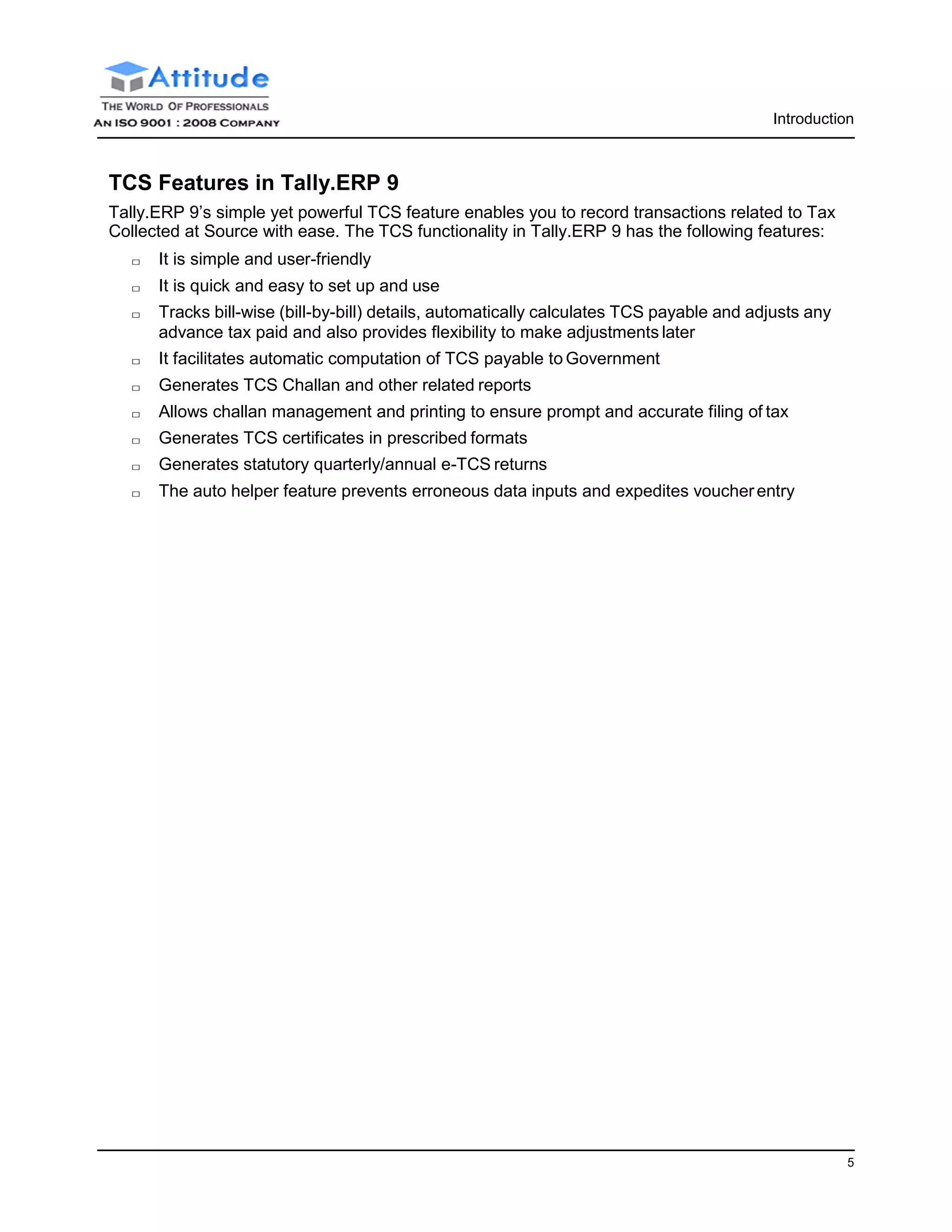 5
Introduction
TCS Features in Tally.ERP 9
Tally.ERP 9’s simple yet powerful TCS feature enables you to record transactions related to Tax
Collected at Source with ease. The TCS functionality in Tally.ERP 9 has the following features:
□ It is simple and user-friendly
□ It is quick and easy to set up and use
□ Tracks bill-wise (bill-by-bill) details, automatically calculates TCS payable and adjusts any
advance tax paid and also provides flexibility to make adjustments later
□ It facilitates automatic computation of TCS payable to Government
□ Generates TCS Challan and other related reports
□ Allows challan management and printing to ensure prompt and accurate filing of tax
□ Generates TCS certificates in prescribed formats
□ Generates statutory quarterly/annual e-TCS returns
□ The auto helper feature prevents erroneous data inputs and expedites voucherentry
 