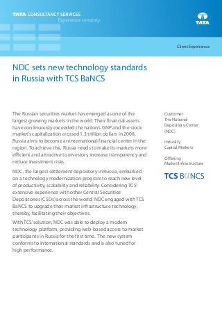 Client Experience



NDC sets new technology standards
in Russia with TCS BaNCS


The Russian securities market has emerged as one of the            Customer
largest growing markets in the world. Their financial assets       The National
                                                                   Depository Center
have continuously exceeded the nation’s GNP and the stock
                                                                   (NDC)
market’s capitalization crossed 1.3 trillion dollars in 2008.
Russia aims to become an international financial center in the     Industry
region. To achieve this, Russia needs to make its markets more     Capital Markets
efficient and attractive to investors, increase transparency and
                                                                   Offering
reduce investment risks.                                           Market Infrastructure
NDC, the largest settlement depository in Russia, embarked
on a technology modernization program to reach new level
of productivity, scalability and reliability. Considering TCS’
extensive experience with other Central Securities
Depositories (CSDs) across the world, NDC engaged with TCS
BaNCS to upgrade their market infrastructure technology,
thereby, facilitating their objectives.
With TCS’ solution, NDC was able to deploy a modern
technology platform, providing web-based access to market
participants in Russia for the first time. The new system
conforms to international standards and is also tuned for
high performance.
 