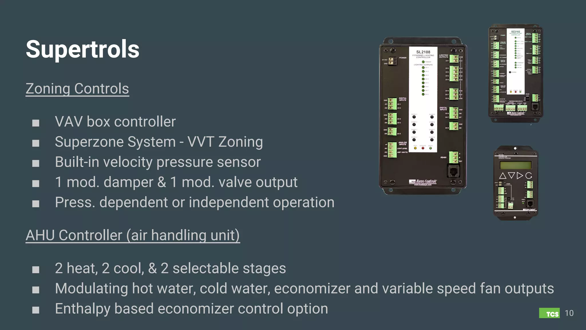 Supertrols
Zoning Controls
■ VAV box controller
■ Superzone System - VVT Zoning
■ Built-in velocity pressure sensor
■ 1 mod. damper & 1 mod. valve output
■ Press. dependent or independent operation
10
AHU Controller (air handling unit)
■ 2 heat, 2 cool, & 2 selectable stages
■ Modulating hot water, cold water, economizer and variable speed fan outputs
■ Enthalpy based economizer control option
 